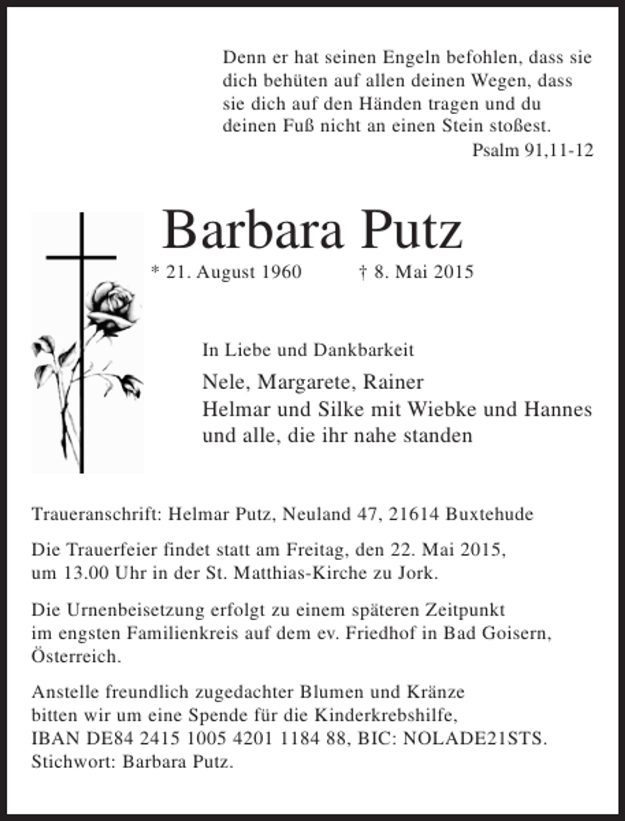<p>In Liebe und Dankbarkeit<br />Traueranschrift: Helmar Putz, Neuland 47, 21614 Buxtehude<br />Die Urnenbeisetzung erfolgt zu einem späteren Zeitpunkt im engsten<br />Familienkreis auf dem ev. Friedhof in Bad Goisern, Österreich.<br />Barbara Putz<br />* 21. August 1960 † 8. Mai 2015<br />Die Trauerfeier findet statt am Freitag, den 22. Mai 2015, um 13.00 Uhr<br />in der St. Matthias-Kirche zu Jork.<br />Nele, Margarete, Rainer<br />Helmar und Silke mit Wiebke und Hannes<br />und alle, die ihr nahe standen<br />Denn er hat seinen Engeln befohlen, dass sie<br />dich behüten auf allen deinen Wegen, dass<br />sie dich auf den Händen tragen und du<br />deinen Fuß nicht an einen Stein stoßest.<br />Psalm 91,11-12<br />Anstelle freundlich zugedachter Blumen und Kränze bitten wir um eine Spende<br />für die Kinderkrebshilfe, IBAN DE84 2415 1005 4201 1184 88,<br />BIC: NOLADE21STS. Stichwort: Barbara Putz.</p>