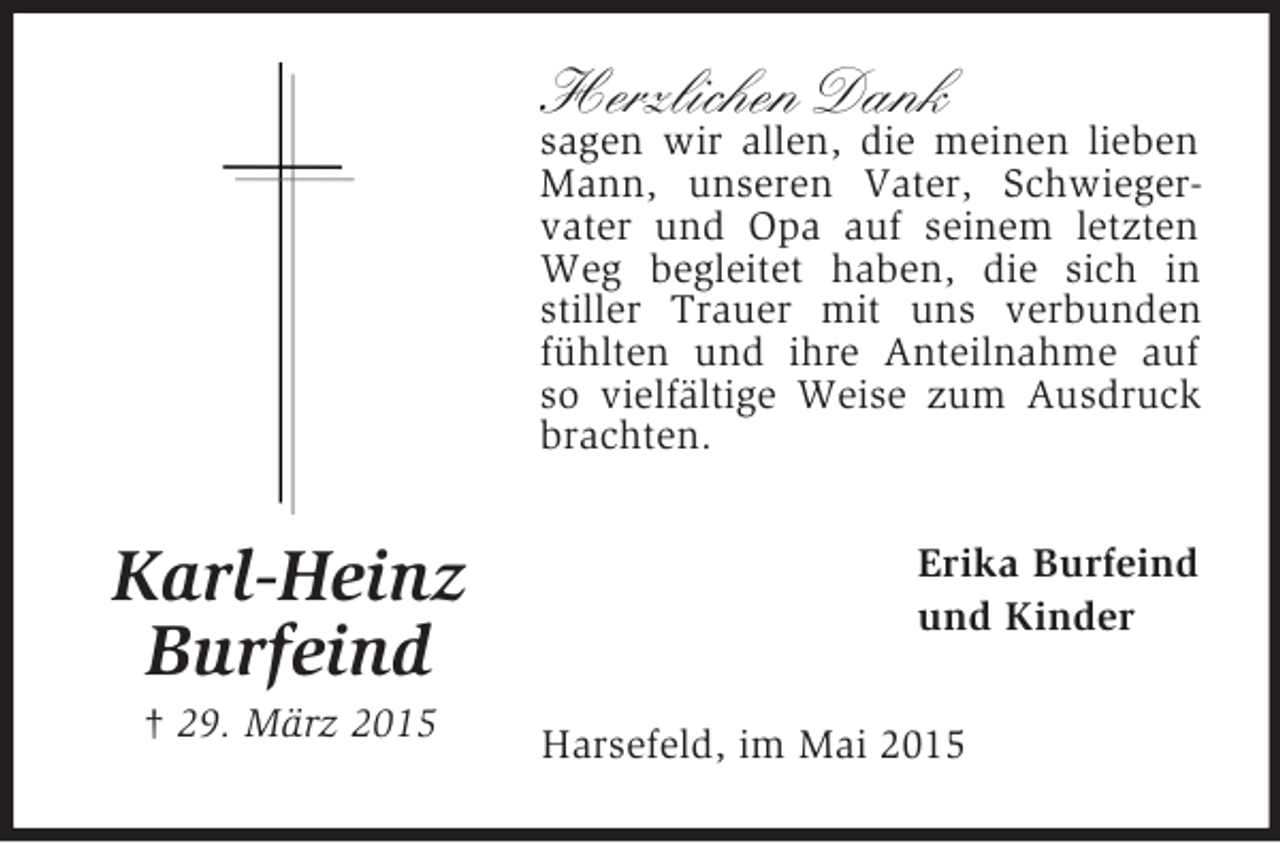 <p>Karl-Heinz<br />Burfeind<br />† 29. März 2015<br />Herzlichen Dank<br />sagen wir allen, die meinen lieben Mann, unseren Vater, Schwieger-vater und Opa auf seinem letzten Weg begleitet haben, die sich in stiller Trauer mit uns verbunden fühlten und ihre Anteilnahme auf so vielfältige Weise zum Ausdruck brachten.<br />Erika Burfeind<br />und Kinder<br />Harsefeld, im Mai 2015</p>