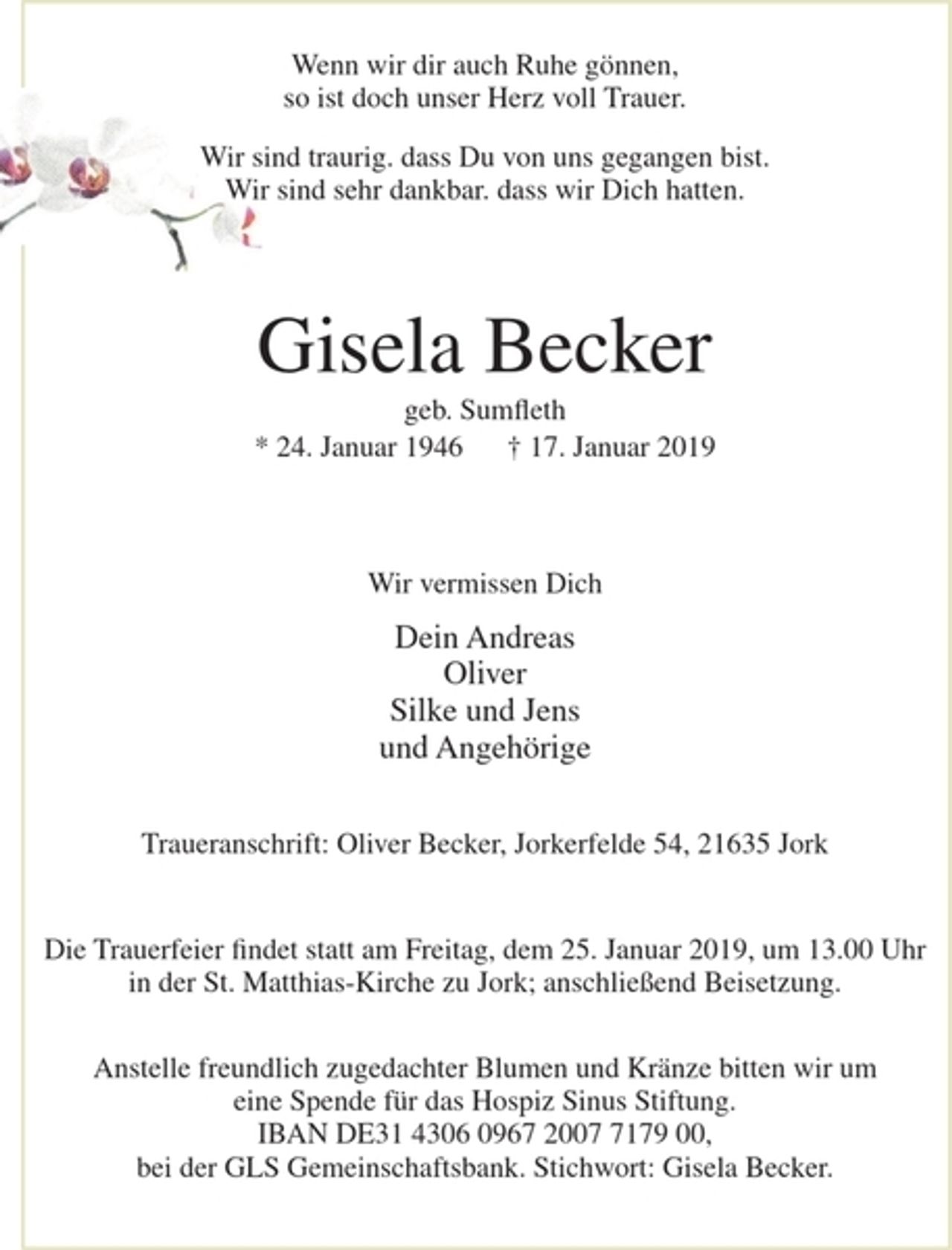 <p>Wenn wir dir auch Ruhe gönnen,<br />so ist doch unser Herz voll Trauer.</p><p>Wir sind traurig. dass Du von uns gegangen bist.<br />Wir sind sehr dankbar. dass wir Dich hatten.</p><p>Gisela Becker<br />geb. Sumfleth<br />* 24. Januar 1946 + 17. Januar 2019<br />Wir vermissen Dich<br />Dein Andreas<br />Oliver<br />Silke und Jens<br />undAngehörige<br />Traueranschrift : Oliver Becker, Jorkerfelde 5 4, 21 63 5 J ork<br />Die Trauerfeier findet statt am Freitag, dem 25. Januar 2019, um 13.00 Uhr<br />in der St. Matthias-Kirche zu Jork; anschließend Beisetzung.<br />Anstelle freundlich zugedachter Blumen und Kränze bitten wir um eine Spende für das Hospiz Sinus Stiftung. IBAN DE31 4306 0967 2007 7179 00, bei der GLS Gemeinschaftsbank.<br />Stichwort: Gisela Becker.</p>