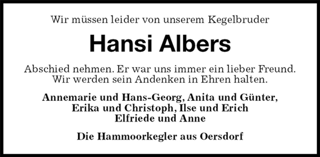 <p>Wir müssen leider von unserem Kegelbruder<br />Hansi Albers<br />Abschied nehmen. Er war uns immer ein lieber Freund.<br />Wir werden sein Andenken in Ehren halten.<br />Annemarie und Hans-Georg, Anita und Günter,<br />Erika und Christoph, Ilse und Erich<br />Elfriede und Anne<br />Die Hammoorkegler aus Oersdorf</p>