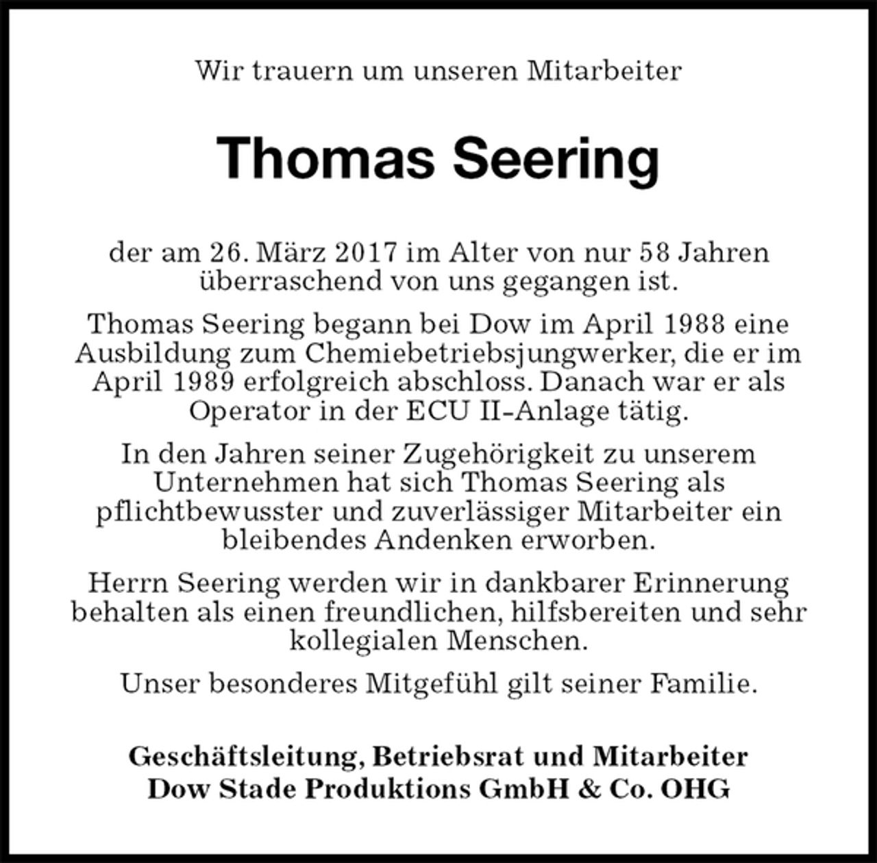 <p>Wir trauern um unseren Mitarbeiter<br />Thomas Seering<br />Geschäftsleitung, Betriebsrat und Mitarbeiter<br />Dow Stade Produktions GmbH &amp; Co. OHG<br />der am 26. März 2017 im Alter von nur 58 Jahren<br />überraschend von uns gegangen ist.<br />Thomas Seering begann bei Dow im April 1988 eine<br />Ausbildung zum Chemiebetriebsjungwerker, die er im<br />April 1989 erfolgreich abschloss. Danach war er als<br />Operator in der ECU II-Anlage tätig.<br />In den Jahren seiner Zugehörigkeit zu unserem<br />Unternehmen hat sich Thomas Seering als<br />pflichtbewusster und zuverlässiger Mitarbeiter ein<br />bleibendes Andenken erworben.<br />Herrn Seering werden wir in dankbarer Erinnerung<br />behalten als einen freundlichen, hilfsbereiten und sehr<br />kollegialen Menschen.<br />Unser besonderes Mitgefühl gilt seiner Familie.</p>