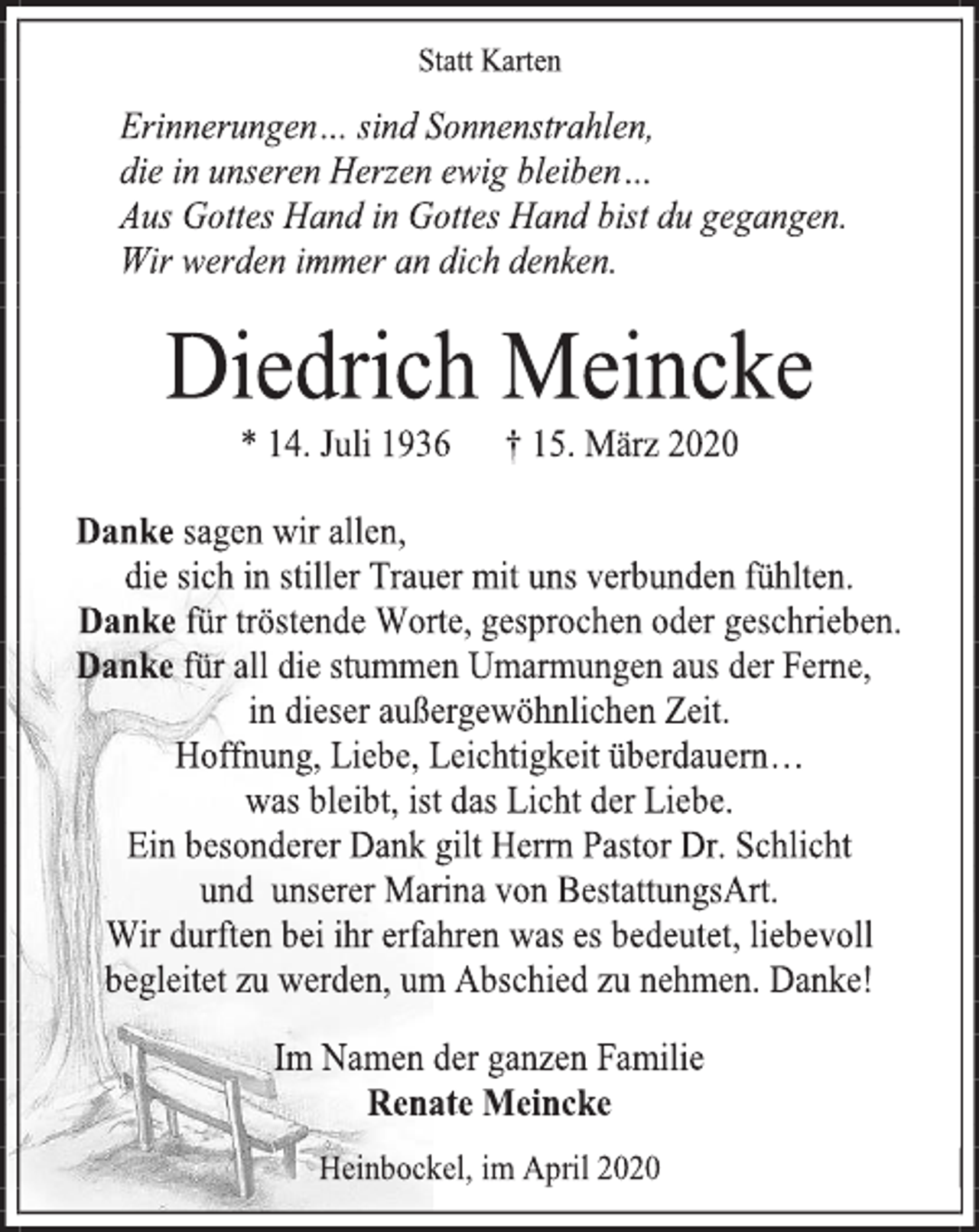 <p>Statt Karten<br />Erinnerungen… sind Sonnenstrahlen,<br />die in unseren Herzen ewig bleiben…<br />Aus Gottes Hand in Gottes Hand bist du gegangen.<br />Wir werden immer an dich denken.<br />Diedrich Meincke<br />* 14. Juli 1936 + 15. März 2020<br />Danke sagen wir allen,<br />die sich in stiller Trauer mit uns verbunden fühlten.<br />Danke für tröstende Worte, gesprochen oder geschrieben.<br />Danke für all die stummen Umarmungen aus der Ferne,<br />in dieser außergewöhnlichen Zeit.<br />Hoffnung, Liebe, Leichtigkeit überdauern…<br />was bleibt, ist das Licht der Liebe.<br />Ein besonderer Dank gilt Herrn Pastor Dr. Schlicht<br />und unserer Marina von BestattungsArt.<br />Wir durften bei ihr erfahren was es bedeutet, liebevoll begleitet zu werden, um Abschied zu nehmen. Danke!<br />Im Namen der ganzen Familie<br />Renate Meincke<br />Heinbockel, im April 2020</p>