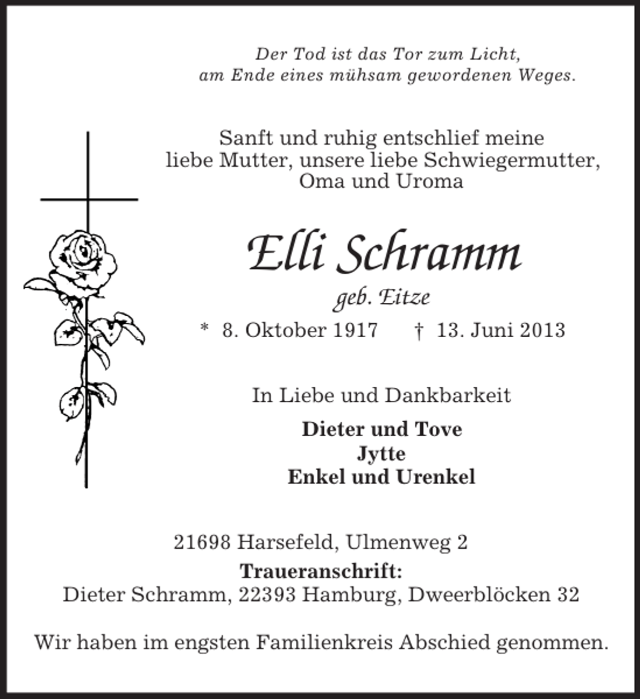<p>Der Tod ist das Tor zum Licht,<br />am Ende eines mühsam gewordenen Weges.<br />Sanft und ruhig entschlief meine<br />liebe Mutter, unsere liebe Schwiegermutter,<br />Oma und Uroma<br />Elli Schramm<br />geb. Eitze<br />* 8. Oktober 1917 † 13. Juni 2013<br />In Liebe und Dankbarkeit<br />Dieter und Tove<br />Jytte<br />Enkel und Urenkel<br />21698 Harsefeld, Ulmenweg 2<br />Traueranschrift:<br />Dieter Schramm, 22393 Hamburg, Dweerblöcken 32</p><p>Wir haben im engsten Familienkreis Abschied genommen.</p>