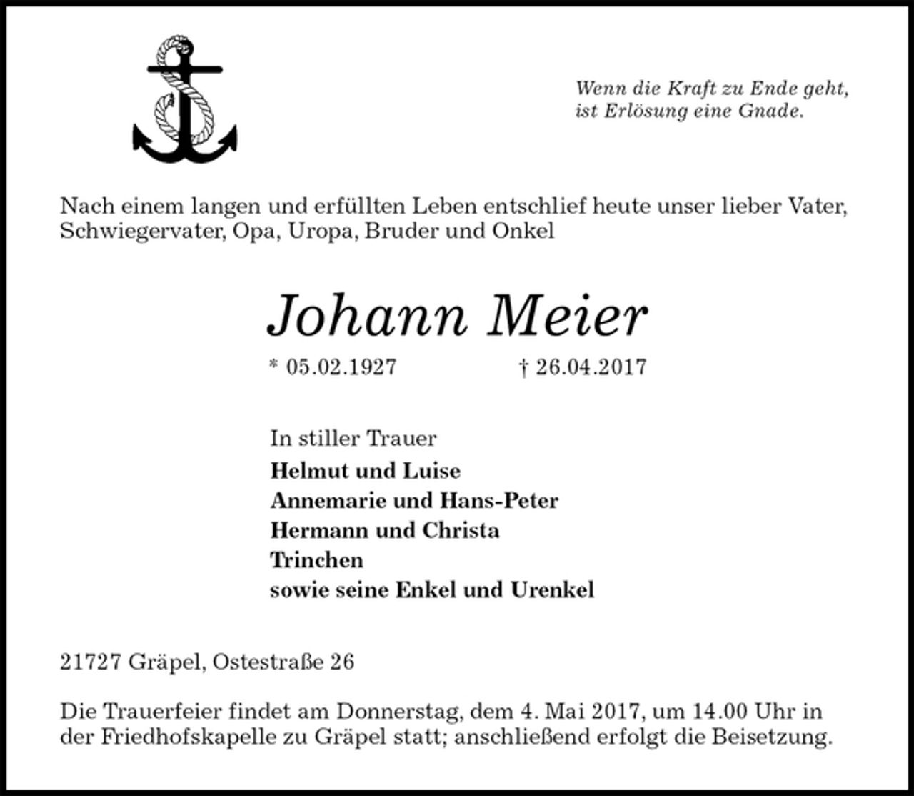 <p>Wenn die Kraft zu Ende geht,<br />ist Erlösung eine Gnade.<br />Nach einem langen und erfüllten Leben entschlief heute unser lieber Vater, Schwiegervater, Opa, Uropa, Bruder und Onkel<br />Johann Meier<br />* 05.02.1927 † 26.04.2017<br />In stiller Trauer<br />Helmut und Luise<br />Annemarie und Hans-Peter<br />Hermann und Christa<br />Trinchen<br />sowie seine Enkel und Urenkel<br />21727 Gräpel, Ostestraße 26</p><p>Die Trauerfeier findet am Donnerstag, dem 4. Mai 2017, um 14.00 Uhr in der Friedhofskapelle zu Gräpel statt; anschließend erfolgt die Beisetzung.</p>