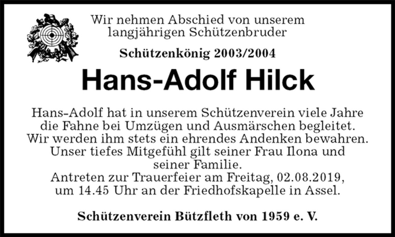 <p>Schützenverein Bützfleth von 1959 e. V.<br />Schützenkönig 2003/2004<br />Hans-Adolf Hilck<br />Hans-Adolf hat in unserem Schützenverein viele Jahre<br />die Fahne bei Umzügen und Ausmärschen begleitet.<br />Wir werden ihm stets ein ehrendes Andenken bewahren.<br />Unser tiefes Mitgefühl gilt seiner Frau Ilona und<br />seiner Familie.<br />Antreten zur Trauerfeier am Freitag, 02.08.2019,<br />um 14.45 Uhr an der Friedhofskapelle in Assel.<br />Wir nehmen Abschied von unserem<br />langjährigen Schützenbruder</p>