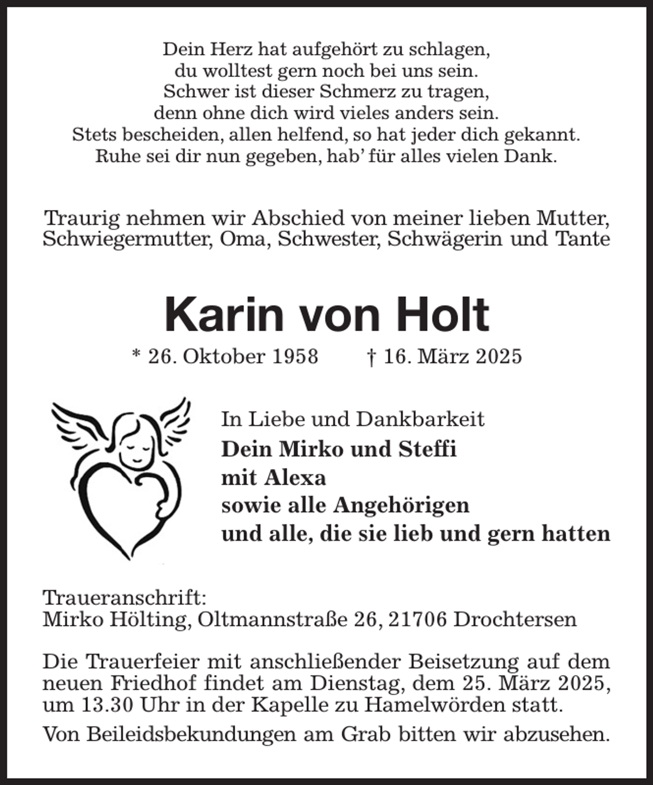 <p>Dein Herz hat aufgehört zu schlagen,<br />du wolltest gern noch bei uns sein.<br />Schwer ist dieser Schmerz zu tragen,<br />denn ohne dich wird vieles anders sein.<br />Stets bescheiden, allen helfend, so hat jeder dich gekannt.<br />Ruhe sei dir nun gegeben, hab' für alles vielen Dank.<br />Traurig nehmen wir Abschied von meiner lieben Mutter, Schwiegermutter, Oma, Schwester, Schwägerin und Tante<br />Karin von Holt<br />* 26. Oktober 1958 † 16. März 2025<br />In Liebe und Dankbarkeit<br />Dein Mirko und Steffi<br />mit Alexa<br />sowie alle Angehörigen<br />und alle, die sie lieb und gern hatten<br />Traueranschrift:<br />Mirko Hölting, Oltmannstraße 26, 21706 Drochtersen</p><p>Die Trauerfeier mit anschließender Beisetzung auf dem neuen Friedhof findet am Dienstag, dem 25. März 2025, um 13.30 Uhr in der Kapelle zu Hamelwörden statt.<br />Von Beileidsbekundungen am Grab bitten wir abzusehen.</p>