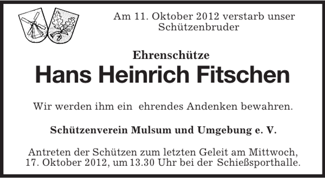 <p>Am 11. Oktober 2012 verstarb unser<br />Schützenbruder<br />Ehrenschütze</p><p>Hans Heinrich Fitschen<br />Wir werden ihm ein ehrendes Andenken bewahren.<br />Schützenverein Mulsum und Umgebung e. V.<br />Antreten der Schützen zum letzten Geleit am Mittwoch,<br />17. Oktober 2012, um 13.30 Uhr bei der Schießsporthalle.</p>