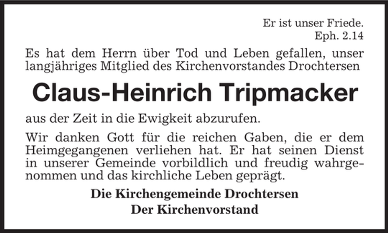 <p>Er ist unser Friede.<br />Eph. 2.14</p><p>Es hat dem Herrn über Tod und Leben gefallen, unser<br />langjähriges Mitglied des Kirchenvorstandes Drochtersen</p><p>Claus-Heinrich Tripmacker<br />aus der Zeit in die Ewigkeit abzurufen.<br />Wir danken Gott für die reichen Gaben, die er dem<br />Heimgegangenen verliehen hat. Er hat seinen Dienst<br />in unserer Gemeinde vorbildlich und freudig wahrgenommen und das kirchliche Leben geprägt.<br />Die Kirchengemeinde Drochtersen<br />Der Kirchenvorstand</p>