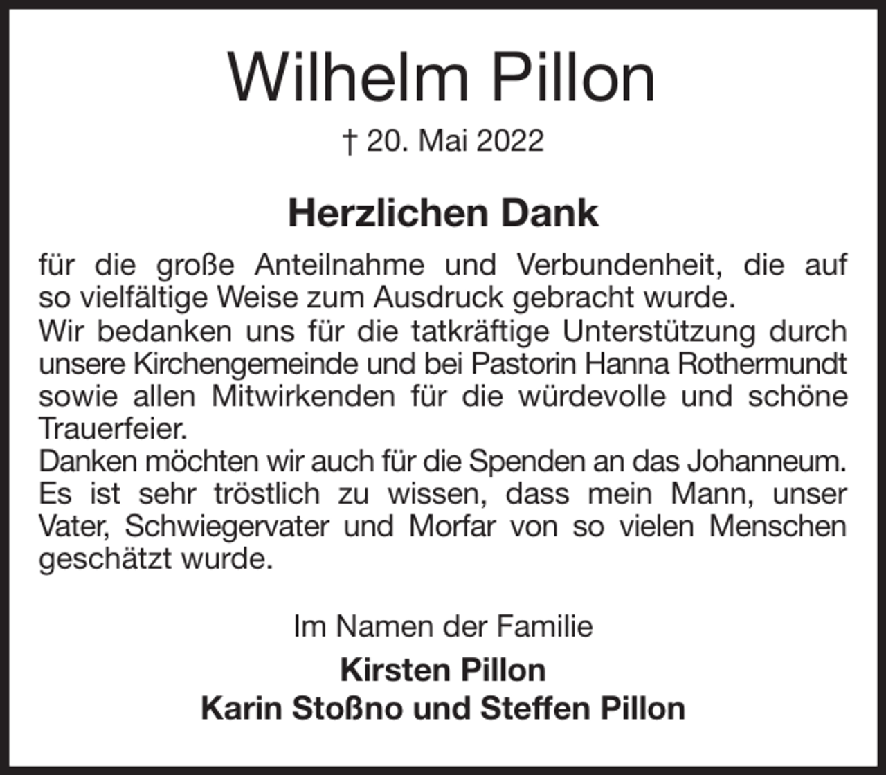 <p>Wilhelm Pillon<br />† 20. Mai 2022<br />Herzlichen Dank<br />für die große Anteilnahme und Verbundenheit, die auf<br />so vielfältige Weise zum Ausdruck gebracht wurde.<br />Wir bedanken uns für die tatkräftige Unterstützung durch unsere Kirchengemeinde und bei Pastorin Hanna Rothermundt<br />sowie allen Mitwirkenden für die würdevolle und schöne Trauerfeier.<br />Danken möchten wir auch für die Spenden an das Johanneum.<br />Es ist sehr tröstlich zu wissen, dass mein Mann, unser<br />Vater, Schwiegervater und Morfar von so vielen Menschen<br />geschätzt wurde.<br />Im Namen der Familie<br />Kirsten Pillon<br />Karin Stoßno und Steffen Pillon</p>