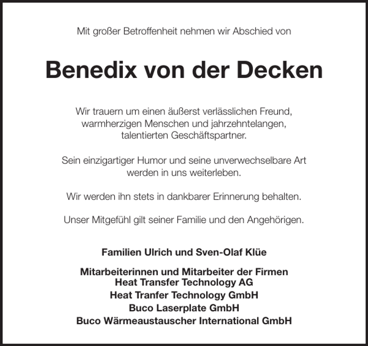 <p>Mit großer Betroffenheit nehmen wir Abschied von<br />Benedix von der Decken<br />Wir trauern um einen äußerst verlässlichen Freund,<br />warmherzigen Menschen und jahrzehntelangen,<br />talentierten Geschäftspartner.</p>
<p>Sein einzigartiger Humor und seine unverwechselbare Art<br />werden in uns weiterleben.</p>
<p>Wir werden ihn stets in dankbarer Erinnerung behalten.</p>
<p>Unser Mitgefühl gilt seiner Familie und den Angehörigen.<br />Familien Ulrich und Sven-Olaf Klüe</p>
<p>Mitarbeiterinnen und Mitarbeiter der Firmen<br />Heat Transfer Technology AG<br />Heat Tranfer Technology GmbH<br />Buco Laserplate GmbH<br />Buco Wärmeaustauscher International GmbH</p>