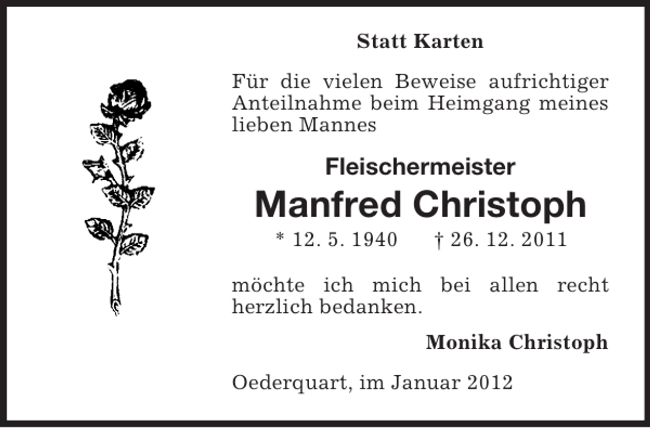 <p>Statt Karten<br />Für die vielen Beweise aufrichtiger<br />Anteilnahme beim Heimgang meines<br />lieben Mannes</p><p>Fleischermeister</p><p>Manfred Christoph<br />* 12. 5. 1940</p><p>† 26. 12. 2011</p><p>möchte ich mich bei allen recht<br />herzlich bedanken.<br />Monika Christoph<br />Oederquart, im Januar 2012</p>