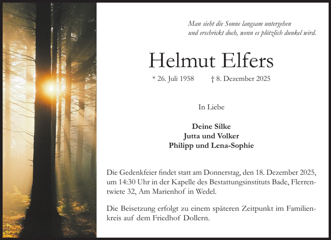<p>Man sieht die Sonne langsam untergehen<br />und erschrickt doch, wenn es plötzlich dunkel wird.</p><p>Helmut Elfers<br />* 26. Juli 1958</p><p>† 8. Dezember 2025</p><p>In Liebe<br />Deine Silke<br />Jutta und Volker<br />Philipp und Lena-Sophie<br />Die Gedenkfeier findet statt am Donnerstag, den 18. Dezember 2025,<br />um 14:30 Uhr in der Kapelle des Bestattungsinstituts Bade, Flerrentwiete 32, Am Marienhof in Wedel.<br />Die Beisetzung erfolgt zu einem späteren Zeitpunkt im Familienkreis auf dem Friedhof Dollern.</p>