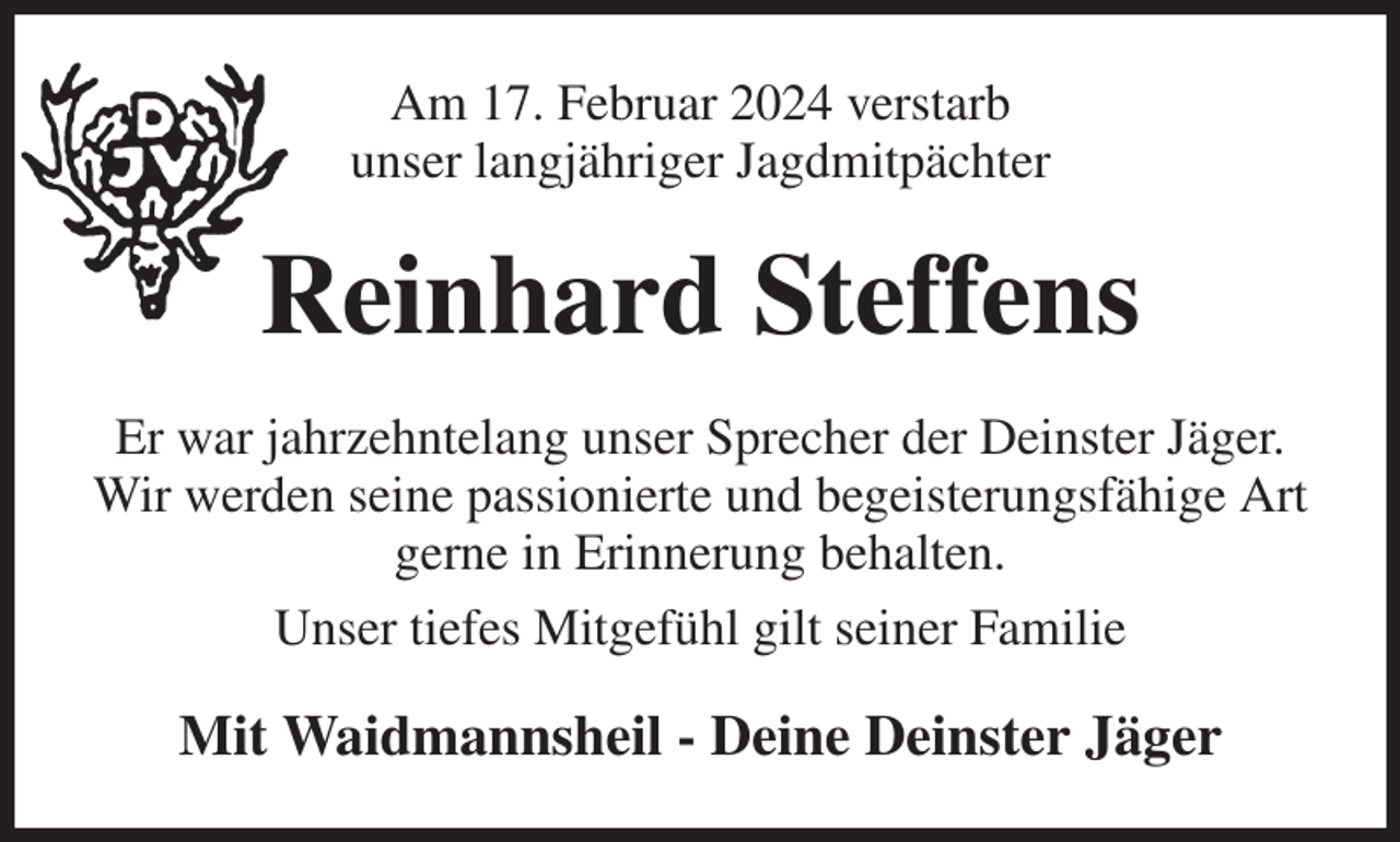 <p>Am 17. Februar 2024 verstarb<br />unser langjähriger Jagdmitpächter<br />Reinhard Steffens<br />Er war jahrzehntelang unser Sprecher der Deinster Jäger.<br />Wir werden seine passionierte und begeisterungsfähige Art<br />gerne in Erinnerung behalten.<br />Unser tiefes Mitgefühl gilt seiner Familie<br />Mit Waidmannsheil - Deine Deinster Jäger</p>