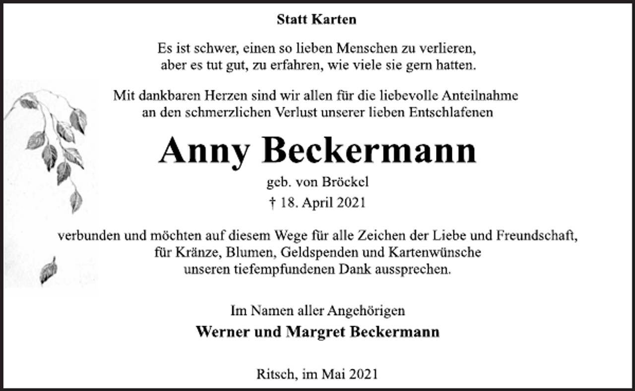 <p>Statt Karten<br />Es ist schwer, einen so lieben Menschen zu verlieren,<br />aber es tut gut, zu erfahren, wie viele sie gern hatten.<br />Mit dankbaren Herzen sind wir allen für die liebevolle Anteilnahme<br />an den schmerzlichen Verlust unserer lieben Entschlafenen<br />Anny Beckermann<br />geb. von Bröckel<br />† 18. April 2021<br />verbunden und möchten auf diesem Wege für alle Zeichen der Liebe und Freundschaft,<br />für Kränze, Blumen, Geldspenden und Kartenwünsche<br />unseren tiefempfundenen Dank aussprechen.<br />Im Namen aller Angehörigen<br />Werner und Margret Beckermann<br />Ritsch, im Mai 2021</p>