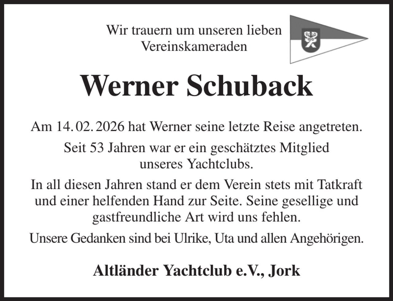 <p>Wir trauern um unseren lieben<br />Vereinskameraden<br />Werner Schuback<br />Am 14. 02. 2026 hat Werner seine letzte Reise angetreten.<br />Seit 53 Jahren war er ein geschätztes Mitglied<br />unseres Yachtclubs.<br />In all diesen Jahren stand er dem Verein stets mit Tatkraft<br />und einer helfenden Hand zur Seite. Seine gesellige und<br />gastfreundliche Art wird uns fehlen.<br />Unsere Gedanken sind bei Ulrike, Uta und allen Angehörigen.<br />Altländer Yachtclub e.V., Jork</p>