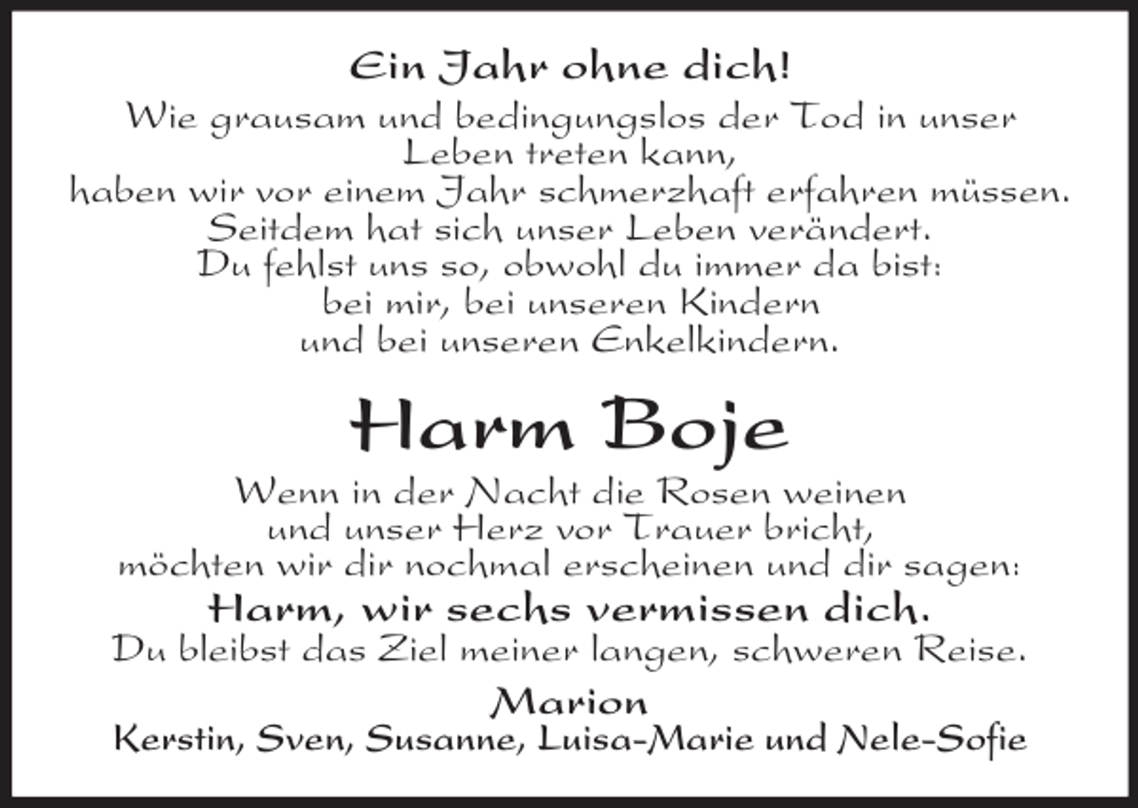 <p>Ein Jahr ohne dich!<br />Wie grausam und bedingungslos der Tod in unser<br />Leben treten kann,<br />haben wir vor einem Jahr schmerzhaft erfahren müssen.<br />Seitdem hat sich unser Leben verändert.<br />Du fehlst uns so, obwohl du immer da bist:<br />bei mir, bei unseren Kindern<br />und bei unseren Enkelkindern.</p><p>Harm Boje<br />Wenn in der Nacht die Rosen weinen<br />und unser Herz vor Trauer bricht,<br />möchten wir dir nochmal erscheinen und dir sagen:</p><p>Harm, wir sechs vermissen dich.</p><p>Du bleibst das Ziel meiner langen, schweren Reise.</p><p>Marion</p><p>Kerstin, Sven, Susanne, Luisa-Marie und Nele-Sofie</p>