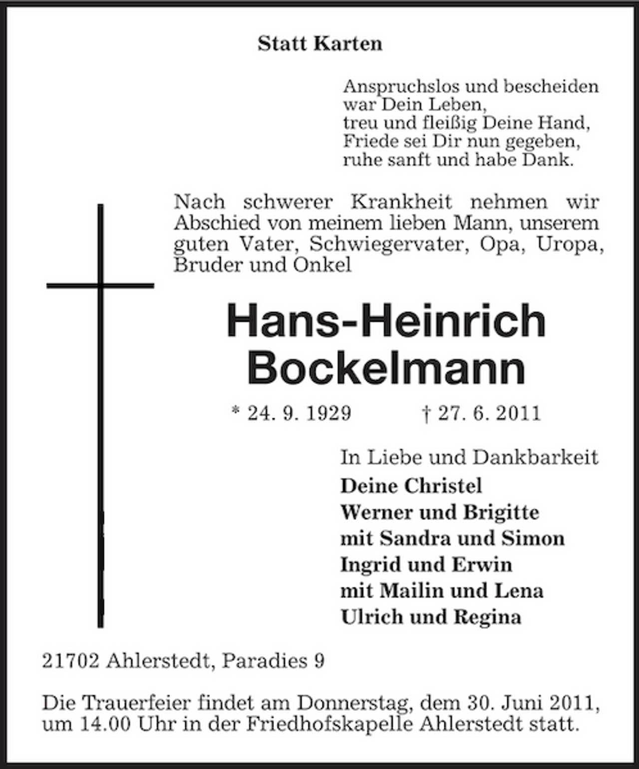 <p>Statt Karten<br />Anspruchslos und bescheiden war Dein Leben, treu und fleißig Deine Hand, Friede sei Dir nun gegeben, ruhe sanft und habe Dank.</p><p>Nach schwerer Krankheit nehmen wir Abschied von meinem lieben Mann, unserem guten Vater, Schwiegervater, Opa, Uropa, Bruder und Onkel</p><p>Hans-Heinrich Bockelmann<br />* 24. 9. 1929 † 27. 6. 2011 In Liebe und Dankbarkeit Deine Christel Werner und Brigitte mit Sandra und Simon Ingrid und Erwin mit Mailin und Lena Ulrich und Regina 21702 Ahlerstedt, Paradies 9 Die Trauerfeier findet am Donnerstag, dem 30. Juni 2011, um 14.00 Uhr in der Friedhofskapelle Ahlerstedt statt.</p>