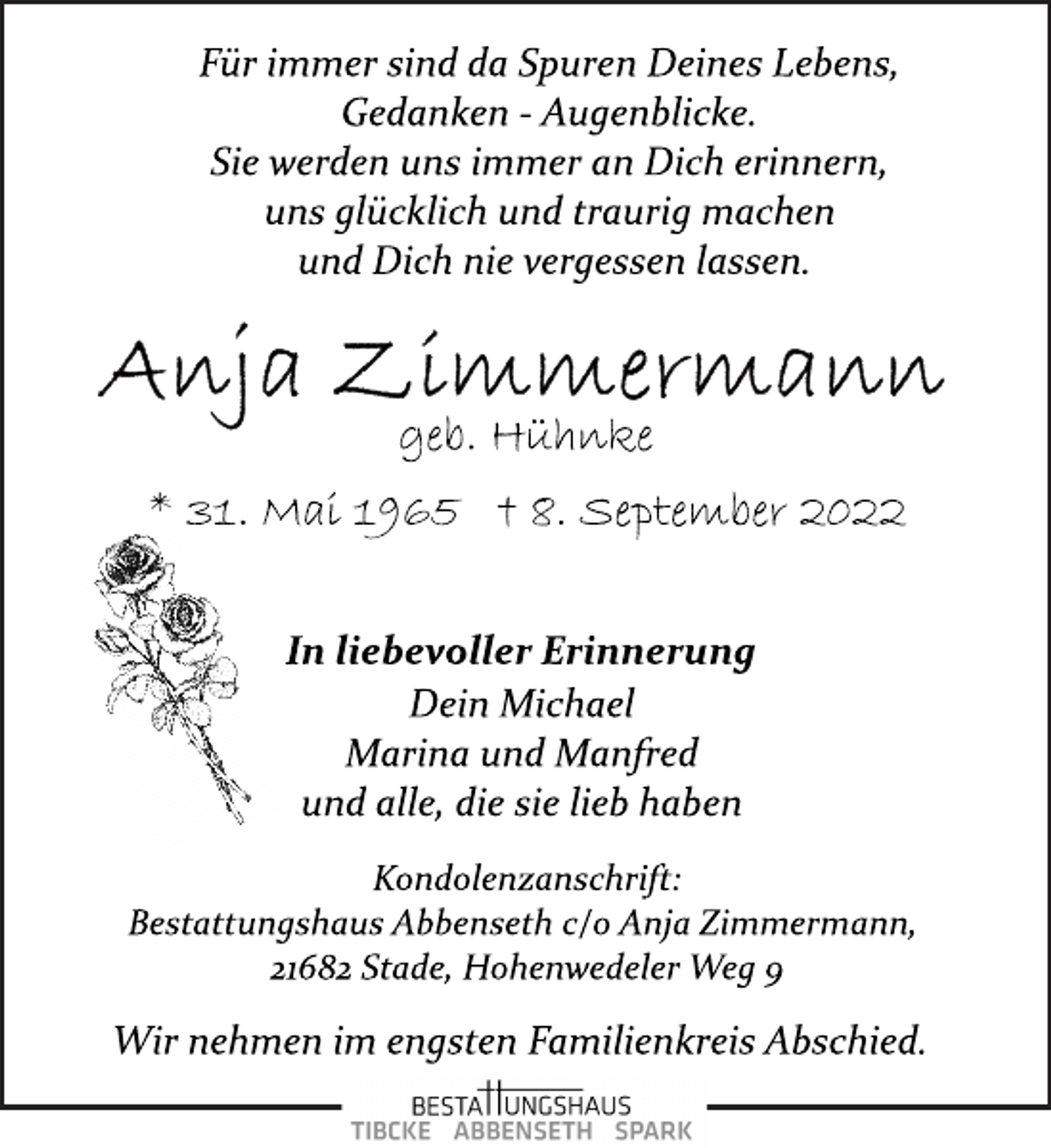 <p>Für immer sind da Spuren Deines Lebens,<br />Gedanken ­ Augenblicke.<br />Sie werden uns immer an Dich erinnern,<br />uns glücklich und traurig machen<br />und Dich nie vergessen lassen.<br />Anja Zimmermann<br />geb. Hühnke<br />* 31. Mai 1965 † 8. September 2022<br />In liebevoller Erinnerung<br />Dein Michael<br />Marina und Manfred<br />und alle, die sie lieb haben<br />Kondolenzanschrift:<br />Bestattungshaus Abbenseth c/o Anja Zimmermann,<br />21682 Stade, Hohenwedeler Weg 9<br />Wir nehmen im engsten Familienkreis Abschied.</p>