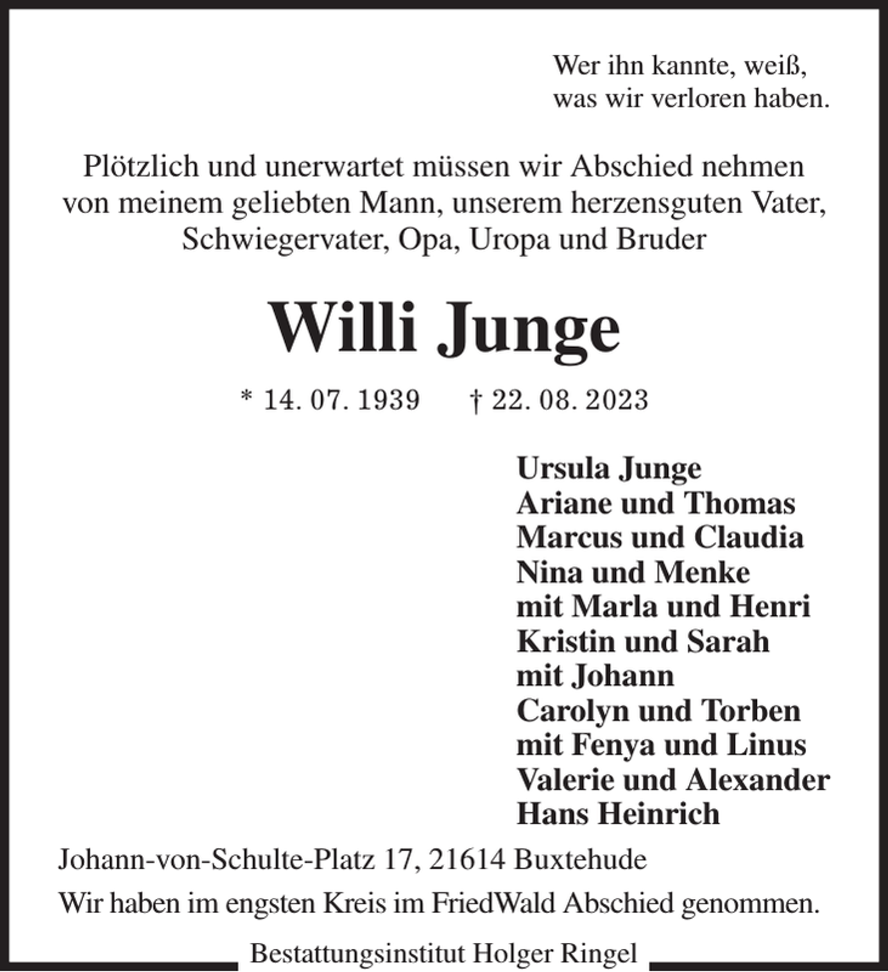 <p>Wer ihn kannte, weiß,<br />was wir verloren haben.<br />Plötzlich und unerwartet müssen wir Abschied nehmen von meinem geliebten Mann, unserem herzensguten Vater, Schwiegervater, Opa, Uropa und Bruder<br />Willi Junge<br />* 14. 07. 1939 † 22. 08. 2023<br />Ursula Junge<br />Ariane und Thomas<br />Marcus und Claudia<br />Nina und Menke<br />mit Marla und Henri<br />Kristin und Sarah<br />mit Johann<br />Carolyn und Torben<br />mit Fenya und Linus<br />Valerie und Alexander<br />Hans Heinrich<br />Johann-von-Schulte-Platz 17, 21614 Buxtehude<br />Wir haben im engsten Kreis im FriedWald Abschied genommen.<br />Bestattungsinstitut Holger Ringel</p>