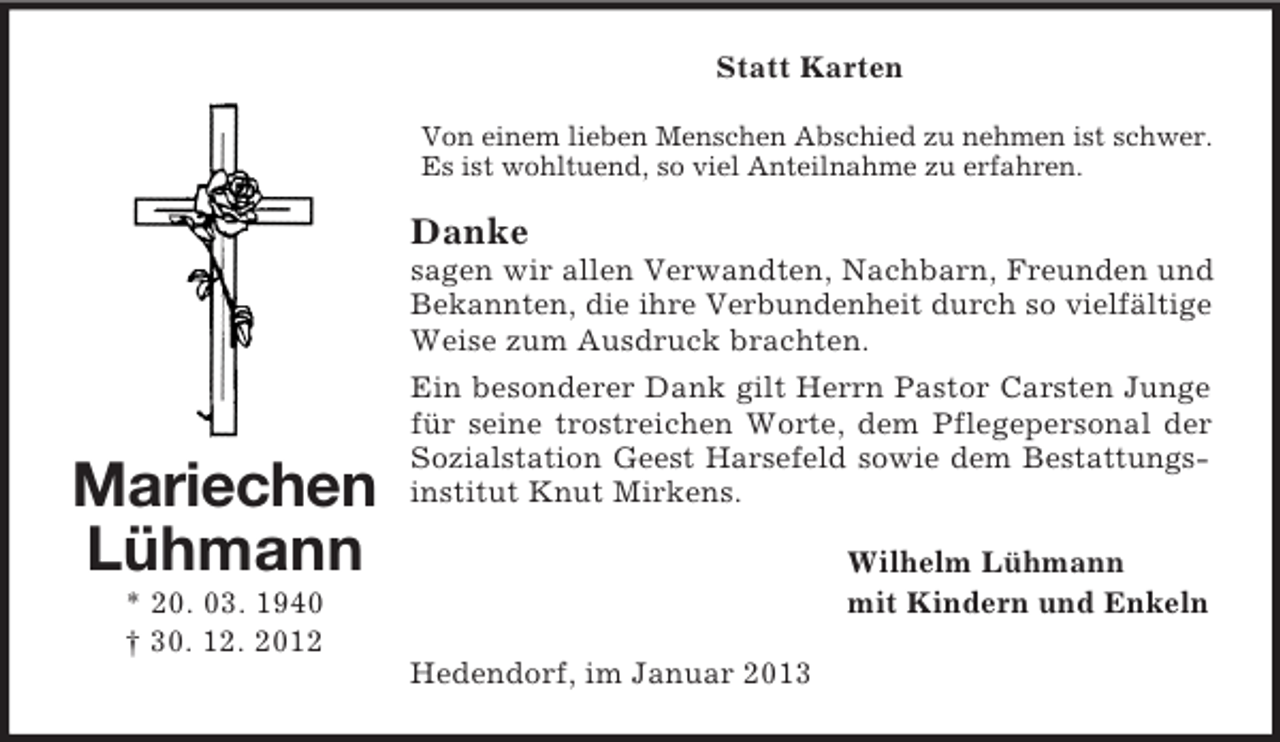 <p>Statt Karten<br />Von einem lieben Menschen Abschied zu nehmen ist schwer.<br />Es ist wohltuend, so viel Anteilnahme zu erfahren.</p><p>Danke<br />sagen wir allen Verwandten, Nachbarn, Freunden und<br />Bekannten, die ihre Verbundenheit durch so vielfältige<br />Weise zum Ausdruck brachten.</p><p>Mariechen<br />Lühmann</p><p>Ein besonderer Dank gilt Herrn Pastor Carsten Junge<br />für seine trostreichen Worte, dem Pflegepersonal der<br />Sozialstation Geest Harsefeld sowie dem Bestattungsinstitut Knut Mirkens.<br />Wilhelm Lühmann<br />mit Kindern und Enkeln</p><p>* 20. 03. 1940<br />† 30. 12. 2012<br />Hedendorf, im Januar 2013</p>