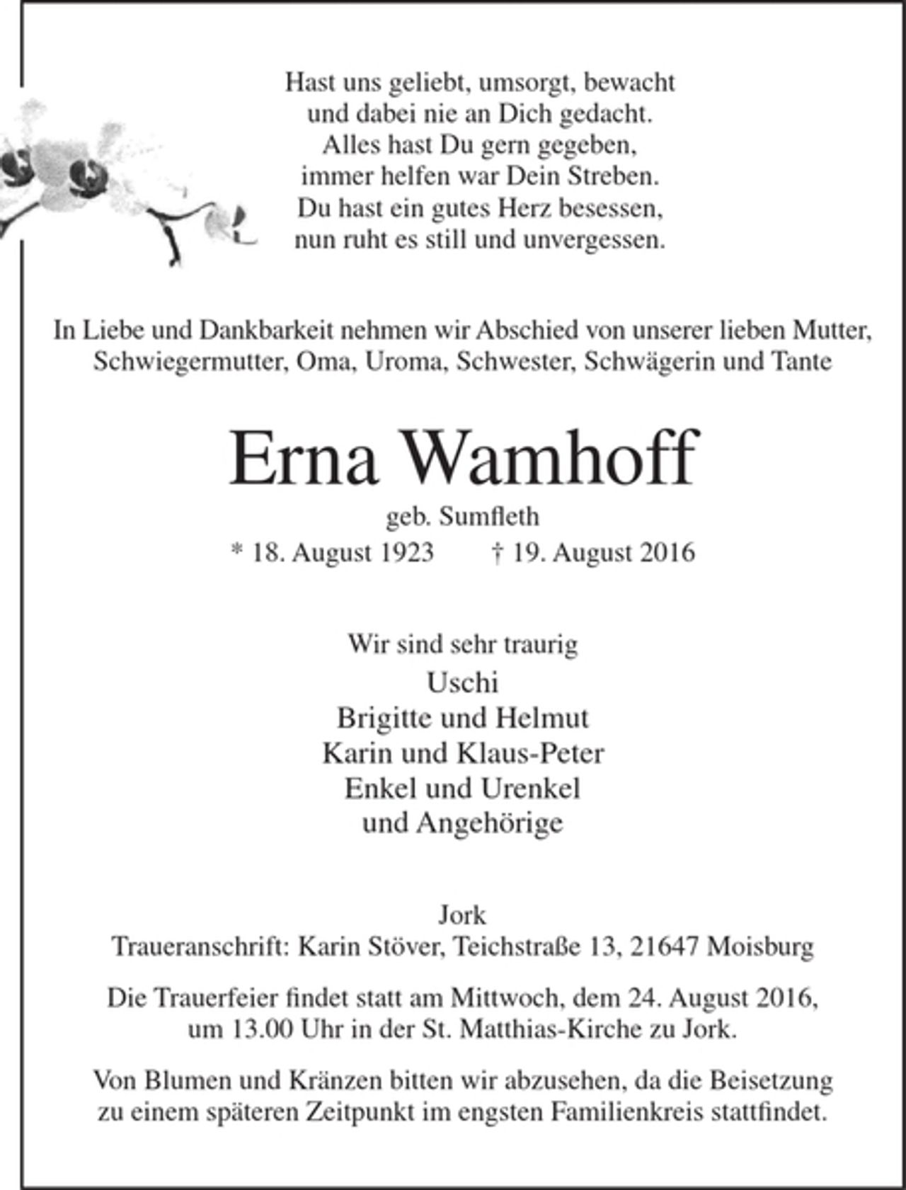 <p>Hast uns geliebt, umsorgt, bewacht<br />und dabei nie an Dich gedacht.<br />Alles hast Du gern gegeben,<br />immer helfen war Dein Streben.<br />Du hast ein gutes Herz besessen,<br />nun ruht es still und unvergessen.<br />In Liebe und Dankbarkeit nehmen wir Abschied von unserer lieben Mutter, Schwiegermutter, Oma, Uroma, Schwester, Schwägerin und Tante<br />Erna Wamhoff<br />geb. Sumfleth<br />* 18. August 1923 † 19. August 2016<br />Wir sind sehr traurig<br />Uschi<br />Brigitte und Helmut<br />Karin und Klaus-Peter<br />Enkel und Urenkel<br />und Angehörige<br />Jork<br />Traueranschrift:<br />Karin Stöver, Teichstraße 13, 21647 Moisburg<br />Die Trauerfeier findet statt am Mittwoch,<br />dem 24. August 2016, um 13.00 Uhr in der<br />St. Matthias-Kirche zu Jork.<br />Von Blumen und Kränzen bitten wir abzusehen, da die Beisetzung zu einem späteren Zeitpunkt<br />im engsten Familienkreis stattfindet.</p>