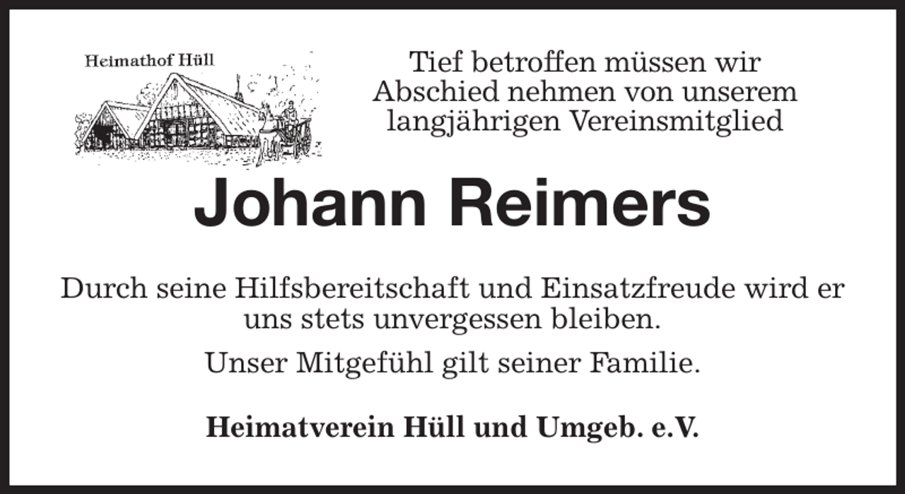 <p>Tief betroffen müssen wir<br />Abschied nehmen von unserem<br />langjährigen Vereinsmitglied<br />Johann Reimers<br />Durch seine Hilfsbereitschaft und Einsatzfreude wird er uns stets unvergessen bleiben.<br />Unser Mitgefühl gilt seiner Familie.<br />Heimatverein Hüll und Umgeb. e.V.</p>