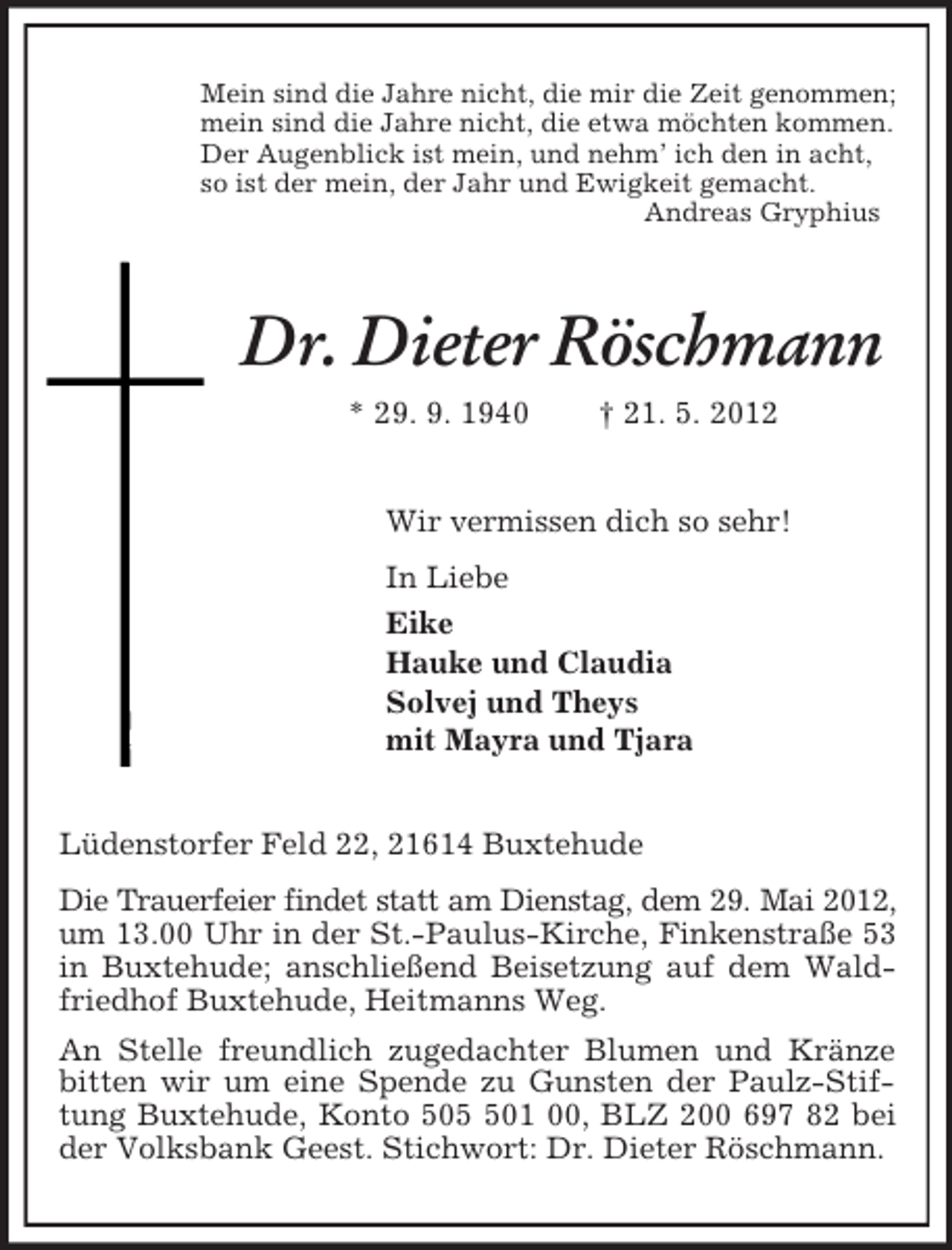 <p>Mein sind die Jahre nicht, die mir die Zeit genommen;<br />mein sind die Jahre nicht, die etwa möchten kommen.<br />Der Augenblick ist mein, und nehm’ ich den in acht,<br />so ist der mein, der Jahr und Ewigkeit gemacht.<br />Andreas Gryphius<br />Dr. Dieter Röschmann<br />* 29. 9. 1940 † 21. 5. 2012<br />Wir vermissen dich so sehr!<br />In Liebe<br />Eike<br />Hauke und Claudia<br />Solvej und Theys<br />mit Mayra und Tjara<br />Lüdenstorfer Feld 22, 21614 Buxtehude<br />Die Trauerfeier findet statt am Dienstag, dem 29. Mai 2012,<br />um 13.00 Uhr in der St.-Paulus-Kirche, Finkenstraße 53 in Buxtehude; anschließend Beisetzung auf dem Waldfriedhof Buxtehude, Heitmanns Weg.<br />An Stelle freundlich zugedachter Blumen und Kränze bitten wir um eine Spende zu Gunsten der Paulz-Stiftung Buxtehude, Konto 505 501 00, BLZ 200 697 82 bei der Volksbank Geest. Stichwort: Dr. Dieter Röschmann.</p>