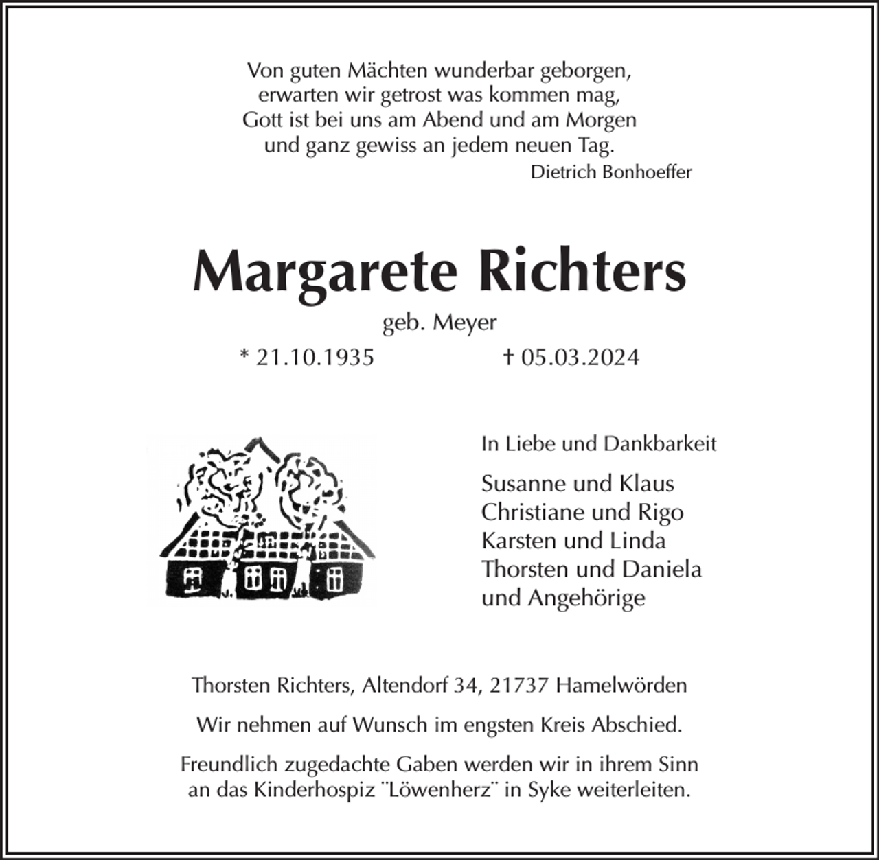 <p>Von guten Mächten wunderbar geborgen,<br />erwarten wir getrost was kommen mag,<br />Gott ist bei uns am Abend und am Morgen<br />und ganz gewiss an jedem neuen Tag.<br />Dietrich Bonhoeffer<br />Margarete Richters<br />geb. Meyer<br />* 21.10.1935 † 05.03.2024<br />In Liebe und Dankbarkeit<br />Susanne und Klaus<br />Christiane und Rigo<br />Karsten und Linda<br />Thorsten und Daniela<br />und Angehörige<br />Thorsten Richters, Altendorf 34, 21737 Hamelwörden<br />Wir nehmen auf Wunsch im engsten Kreis Abschied.<br />Freundlich zugedachte Gaben werden wir in ihrem Sinn<br />an das Kinderhospiz ¨Löwenherz¨ in Syke weiterleiten.</p>