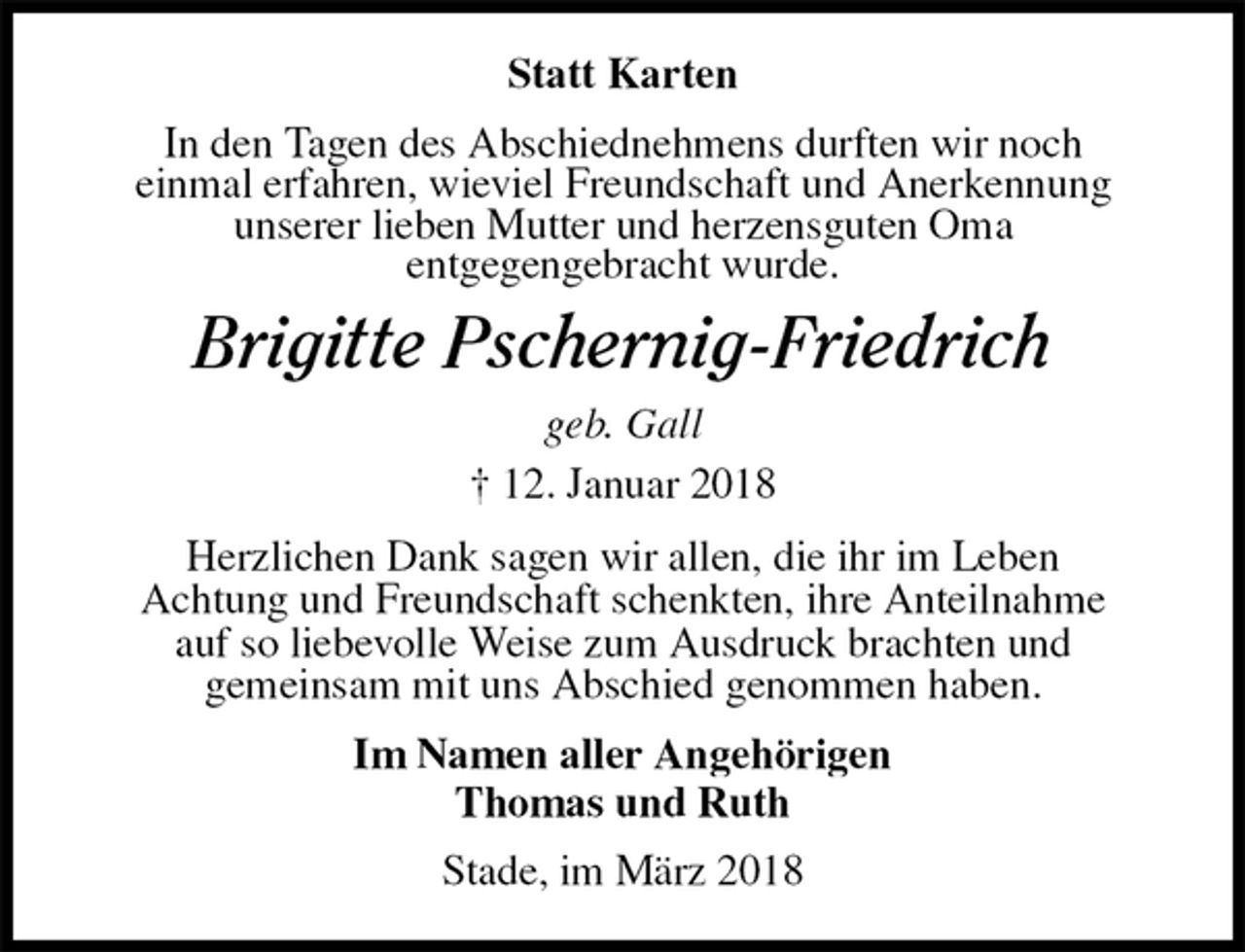 <p>Statt Karten<br />In den Tagen des Abschiednehmens durften wir noch<br />einmal erfahren, wieviel Freundschaft und Anerkennung<br />unserer lieben Mutter und herzensguten Oma<br />entgegengebracht wurde.<br />Brigitte Pschernig-Friedrich<br />geb. Gall<br />† 12. Januar 2018<br />Herzlichen Dank sagen wir allen, die ihr im Leben<br />Achtung und Freundschaft schenkten, ihre Anteilnahme<br />auf so liebevolle Weise zum Ausdruck brachten und<br />gemeinsam mit uns Abschied genommen haben.<br />Im Namen aller Angehörigen<br />Thomas und Ruth<br />Stade, im März 2018</p>