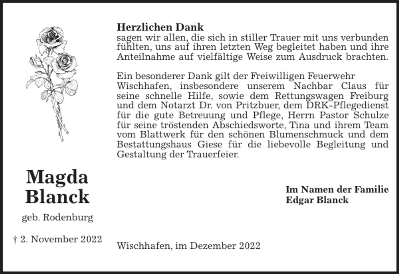 <p>Herzlichen Dank<br />sagen wir allen, die sich in stiller Trauer mit uns verbunden<br />fühlten, uns auf ihren letzten Weg begleitet haben und ihre<br />Anteilnahme auf vielfältige Weise zum Ausdruck brachten.</p><p>Ein besonderer Dank gilt der Freiwilligen Feuerwehr Wischhafen, insbesondere unserem Nachbar Claus für<br />seine schnelle Hilfe, sowie dem Rettungswagen Freiburg<br />und dem Notarzt Dr. von Pritzbuer, dem DRK-Pflegedienst<br />für die gute Betreuung und Pflege, Herrn Pastor Schulze<br />für seine tröstenden Abschiedsworte, Tina und ihrem Team<br />vom Blattwerk für den schönen Blumenschmuck und dem<br />Bestattungshaus Giese für die liebevolle Begleitung und<br />Gestaltung der Trauerfeier.<br />Im Namen der Familie<br />Edgar Blanck</p><p>Wischhafen, im Dezember 2022</p><p>Magda Blanck<br />geb. Rodenburg</p><p>† 2. November 2022</p>