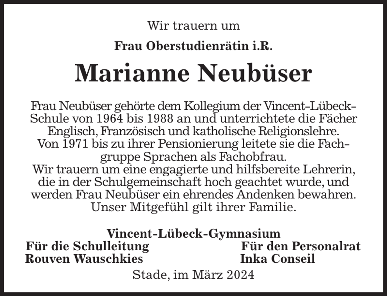 <p>Wir trauern um<br />Frau Oberstudienrätin i.R.<br />Marianne Neubüser<br />Frau Neubüser gehörte dem Kollegium der Vincent-Lübeck-Schule von 1964 bis 1988 an und unterrichtete die Fächer Englisch, Französisch und katholische Religionslehre.<br />Von 1971 bis zu ihrer Pensionierung leitete sie die Fachgruppe Sprachen als Fachobfrau.<br />Wir trauern um eine engagierte und hilfsbereite Lehrerin, die in der Schulgemeinschaft hoch geachtet wurde, und<br />werden Frau Neubüser ein ehrendes Andenken bewahren.<br />Unser Mitgefühl gilt ihrer Familie.</p><p>Vincent-Lübeck-Gymnasium<br />Für die Schulleitung Für den Personalrat<br />Rouven Wauschkies Inka Conseil<br />Stade, im März 2024</p>