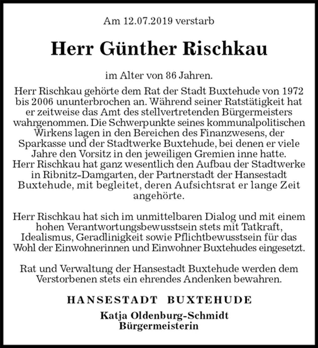 <p>Am 12.07.2019 verstarb<br />Herr Günther Rischkau<br />H A N S E S T A D T B U X T E H U D E<br />Katja Oldenburg-Schmidt<br />Bürgermeisterin<br />im Alter von 86 Jahren.<br />Herr Rischkau gehörte dem Rat der Stadt Buxtehude von 1972 bis 2006 ununterbrochen an. Während seiner Ratstätigkeit hat er zeitweise das Amt des stellvertretenden Bürgermeisters wahrgenommen. Die Schwerpunkte seines kommunalpolitischen Wirkens lagen in den Bereichen des Finanzwesens, der<br />Sparkasse und der Stadtwerke Buxtehude, bei denen er viele Jahre den Vorsitz in den jeweiligen Gremien inne hatte.<br />Herr Rischkau hat ganz wesentlich den Aufbau der Stadtwerke in Ribnitz-Damgarten, der Partnerstadt der Hansestadt<br />Buxtehude, mit begleitet, deren Aufsichtsrat er lange Zeit angehörte.</p><p>Herr Rischkau hat sich im unmittelbaren Dialog und mit einem hohen Verantwortungsbewusstsein stets mit Tatkraft,<br />Idealismus, Geradlinigkeit sowie Pflichtbewusstsein für das Wohl der Einwohnerinnen und Einwohner Buxtehudes eingesetzt.</p><p>Rat und Verwaltung der Hansestadt Buxtehude werden dem Verstorbenen stets ein ehrendes Andenken bewahren.</p>