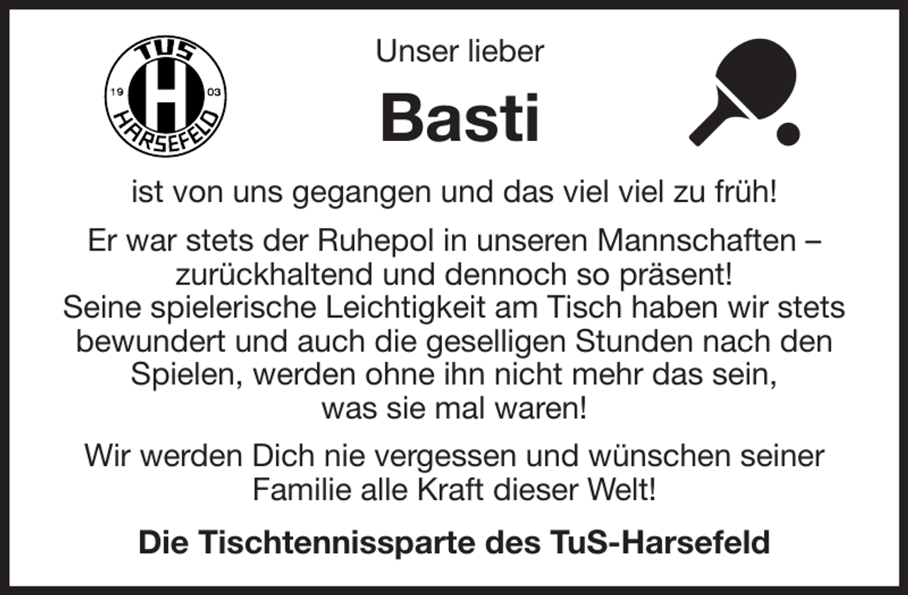 <p>Unser lieber<br />Basti<br />ist von uns gegangen und das viel viel zu früh!<br />Er war stets der Ruhepol in unseren Mannschaften -<br />zurückhaltend und dennoch so präsent!<br />Seine spielerische Leichtigkeit am Tisch haben wir stets bewundert und auch die geselligen Stunden nach den Spielen, werden ohne ihn nicht mehr das sein,<br />was sie mal waren!<br />Wir werden Dich nie vergessen und wünschen seiner Familie alle Kraft dieser Welt!<br />Die Tischtennissparte des TuS-Harsefeld</p>