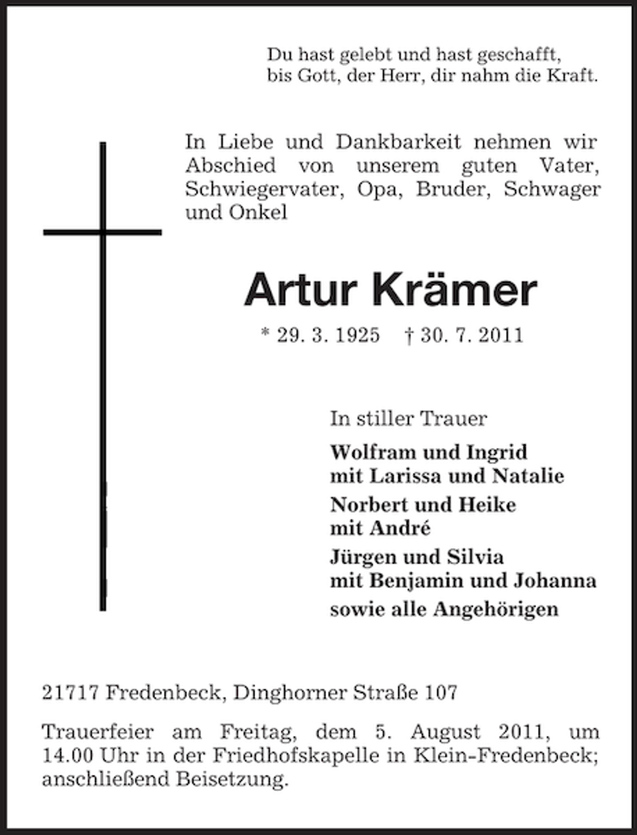 <p>Du hast gelebt und hast geschafft,<br />bis Gott, der Herr, dir nahm die Kraft.</p><p>In Liebe und Dankbarkeit nehmen wir<br />Abschied von unserem guten Vater,<br />Schwiegervater, Opa, Bruder, Schwager<br />und Onkel</p><p>Artur Krämer<br />* 29. 3. 1925</p><p>† 30. 7. 2011</p><p>In stiller Trauer<br />Wolfram und Ingrid<br />mit Larissa und Natalie<br />Norbert und Heike<br />mit André<br />Jürgen und Silvia<br />mit Benjamin und Johanna<br />sowie alle Angehörigen</p><p>21717 Fredenbeck, Dinghorner Straße 107<br />Trauerfeier am Freitag, dem 5. August 2011, um<br />14.00 Uhr in der Friedhofskapelle in Klein-Fredenbeck;<br />anschließend Beisetzung.</p>