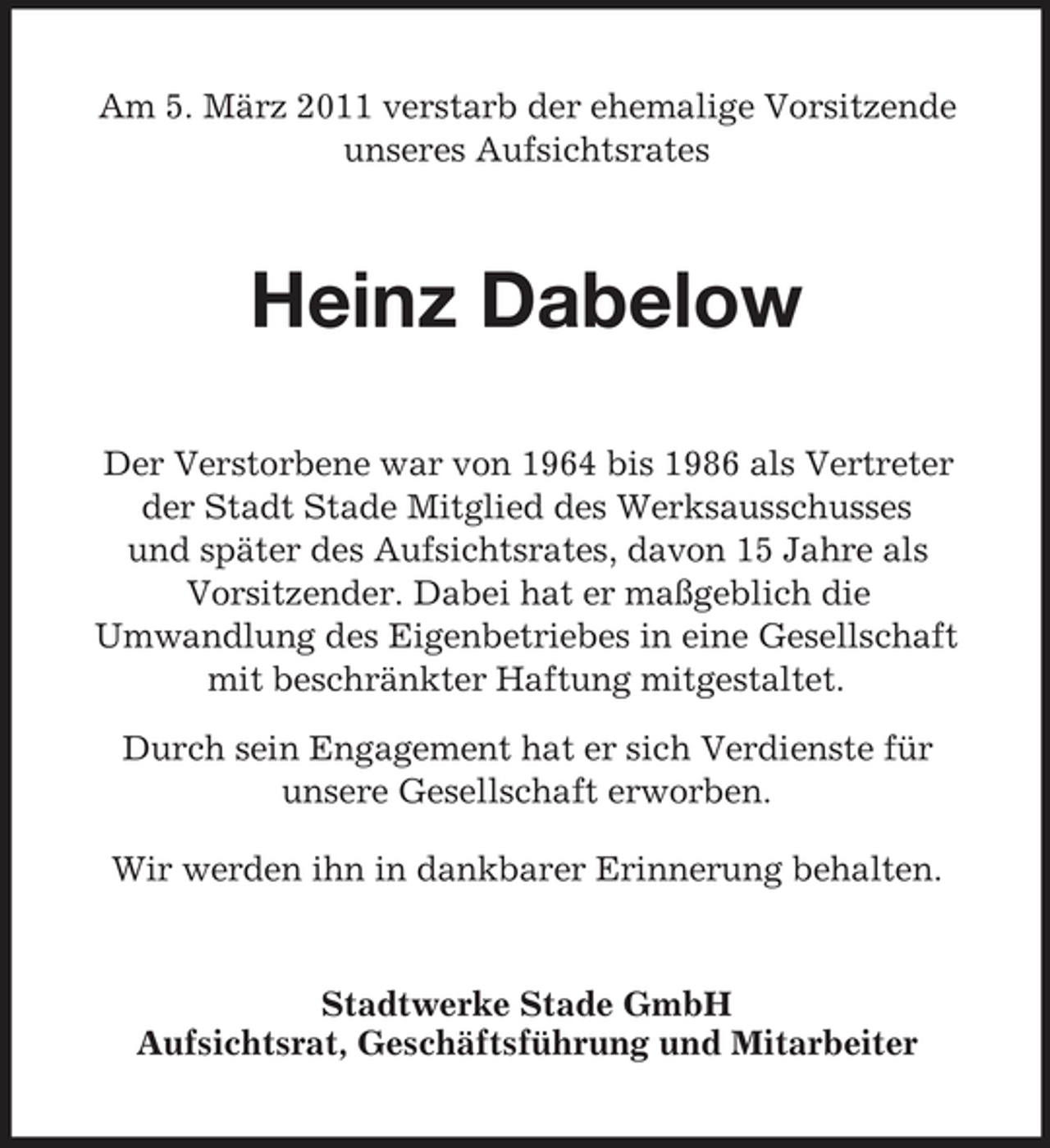 <p>Am 5. März 2011 verstarb der ehemalige Vorsitzende unseres Aufsichtsrates</p><p>Heinz Dabelow<br />Der Verstorbene war von 1964 bis 1986 als Vertreter der Stadt Stade Mitglied des Werksausschusses und später des Aufsichtsrates, davon 15 Jahre als Vorsitzender. Dabei hat er maßgeblich die Umwandlung des Eigenbetriebes in eine Gesellschaft mit beschränkter Haftung mitgestaltet. Durch sein Engagement hat er sich Verdienste für unsere Gesellschaft erworben. Wir werden ihn in dankbarer Erinnerung behalten.</p><p>Stadtwerke Stade GmbH Aufsichtsrat, Geschäftsführung und Mitarbeiter</p>