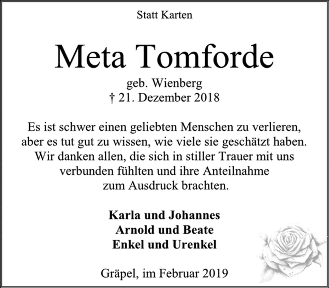 <p>Statt Karten<br />Meta Tomforde<br />geb. Wienberg<br />† 21. Dezember 2018<br />Es ist schwer einen geliebten Menschen zu verlieren,<br />aber es tut gut zu wissen, wie viele sie geschätzt haben.<br />Wir danken allen, die sich in stiller Trauer mit uns<br />verbunden fühlten und ihre Anteilnahme<br />zum Ausdruck brachten.<br />Karla und Johannes<br />Arnold und Beate<br />Enkel und Urenkel<br />Gräpel, im Februar 2019</p>