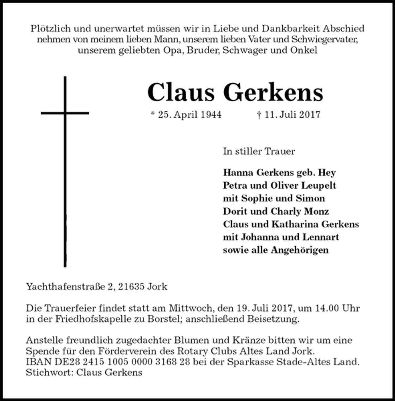 <p>Plötzlich und unerwartet müssen wir in Liebe und Dankbarkeit Abschied<br />nehmen von meinem lieben Mann, unserem lieben Vater und Schwiegervater,<br />unserem geliebten Opa, Bruder, Schwager und Onkel<br />Claus Gerkens<br />* 25. April 1944 † 11. Juli 2017<br />In stiller Trauer</p><p>Hanna Gerkens geb. Hey<br />Petra und Oliver Leupelt<br />mit Sophie und Simon<br />Dorit und Charly Monz<br />Claus und Katharina Gerkens<br />mit Johanna und Lennart<br />sowie alle Angehörigen<br />Yachthafenstraße 2, 21635 Jork</p><p>Die Trauerfeier findet statt am Mittwoch, den 19. Juli 2017, um 14.00 Uhr in der Friedhofskapelle zu Borstel; anschließend Beisetzung.</p><p>Anstelle freundlich zugedachter Blumen und Kränze bitten wir um eine Spende für den Förderverein des Rotary Clubs Altes Land Jork.<br />IBAN DE28 2415 1005 0000 3168 28 bei der Sparkasse Stade-Altes Land.<br />Stichwort: Claus Gerkens</p>