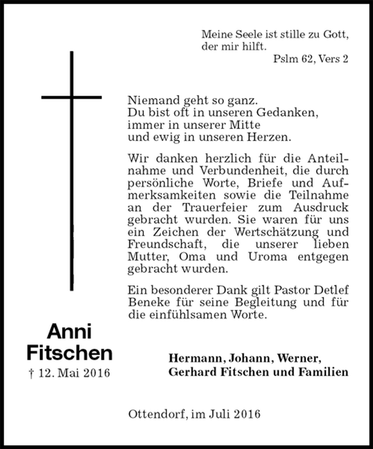 <p>Meine Seele ist stille zu Gott,<br />der mir hilft.<br />Pslm 62, Vers 2<br />Niemand geht so ganz.<br />Du bist oft in unseren Gedanken,<br />immer in unserer Mitte<br />und ewig in unseren Herzen.<br />Wir danken herzlich für die Anteilnahme und Verbundenheit, die durch persönliche Worte, Briefe und Aufmerksamkeiten sowie die Teilnahme an der Trauerfeier zum Ausdruck<br />gebracht wurden. Sie waren für uns ein Zeichen der Wertschätzung und Freundschaft, die unserer lieben<br />Mutter, Oma und Uroma entgegen<br />gebracht wurden.<br />Ein besonderer Dank gilt Pastor Detlef Beneke für seine Begleitung und für die einfühlsamen Worte.<br />Hermann, Johann, Werner,<br />Gerhard Fitschen und Familien<br />Ottendorf, im Juli 2016<br />Anni<br />Fitschen<br />† 12. Mai 2016</p>