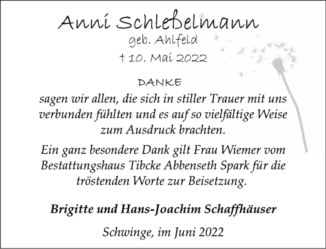 <p>Anni Schleßelmann<br />geb. Ahlfeld<br />† 10. Mai 2022<br />DANKE<br />sagen wir allen, die sich in stiller Trauer mit uns<br />verbunden fühlten und es auf so vielfältige Weise<br />zum Ausdruck brachten.<br />Ein ganz besondere Dank gilt Frau Wiemer vom<br />Bestattungshaus Tibcke Abbenseth Spark für die<br />tröstenden Worte zur Beisetzung.<br />Brigitte und Hans-Joachim Schaffhäuser<br />Schwinge, im Juni 2022</p>