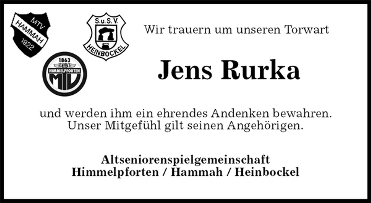 <p>Wir trauern um unseren Torwart<br />Jens Rurka<br />und werden ihm ein ehrendes Andenken bewahren.<br />Unser Mitgefühl gilt seinen Angehörigen.<br />Altseniorenspielgemeinschaft<br />Himmelpforten / Hammah / Heinbockel</p>