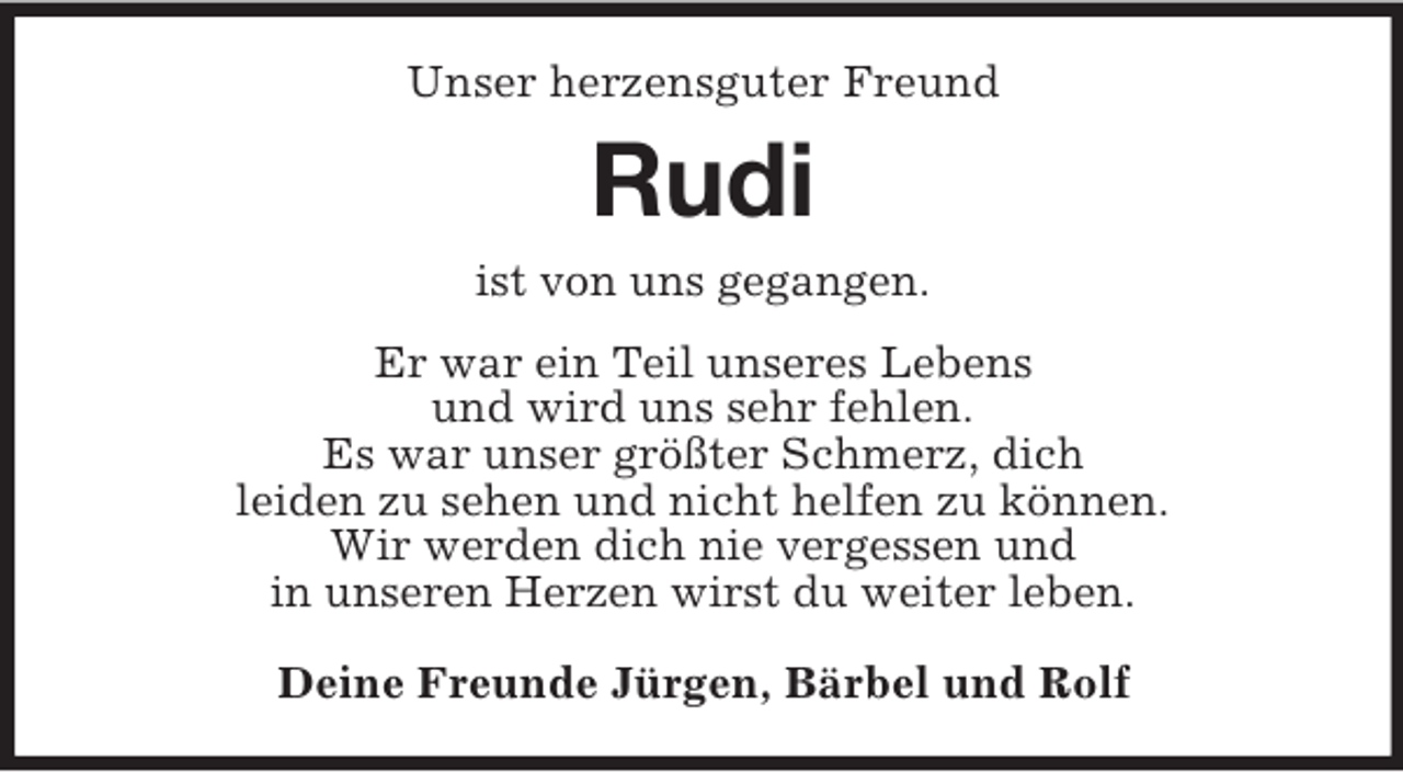 <p>Unser herzensguter Freund<br />Rudi<br />ist von uns gegangen.<br />Er war ein Teil unseres Lebens<br />und wird uns sehr fehlen.<br />Es war unser größter Schmerz, dich<br />leiden zu sehen und nicht helfen zu können.<br />Wir werden dich nie vergessen und<br />in unseren Herzen wirst du weiter leben.<br />Deine Freunde Jürgen, Bärbel und Rolf</p>