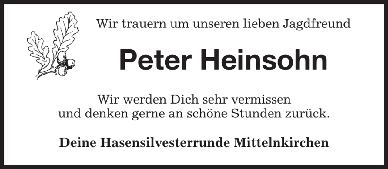 <p>Wir trauern um unseren lieben Jagdfreund<br />Peter Heinsohn<br />Wir werden Dich sehr vermissen<br />und denken gerne an schöne Stunden zurück.<br />Deine Hasensilvesterrunde Mittelnkirchen</p>