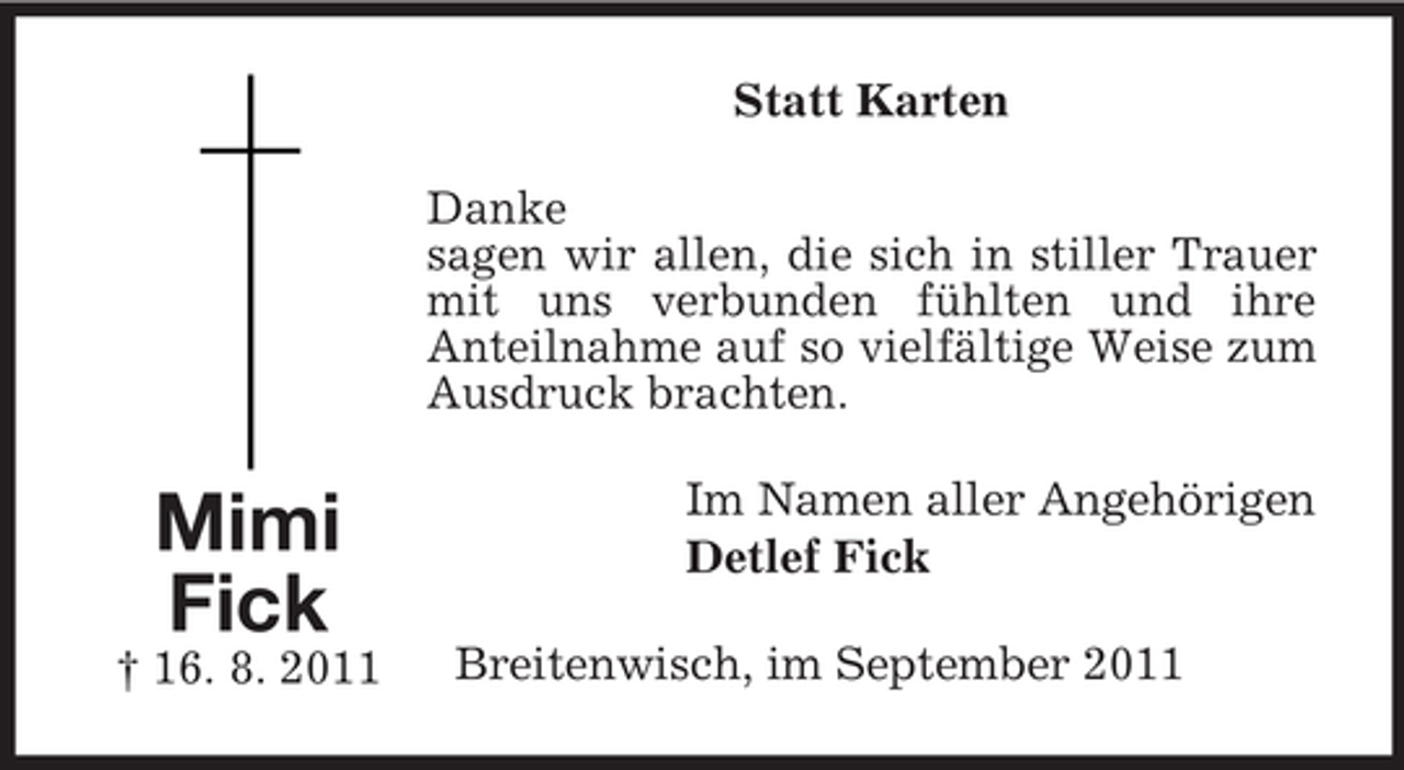 <p>Statt Karten<br />Danke<br />sagen wir allen, die sich in stiller Trauer<br />mit uns verbunden fühlten und ihre<br />Anteilnahme auf so vielfältige Weise zum<br />Ausdruck brachten.</p><p>Mimi<br />Fick<br />† 16. 8. 2011</p><p>Im Namen aller Angehörigen<br />Detlef Fick<br />Breitenwisch, im September 2011</p>