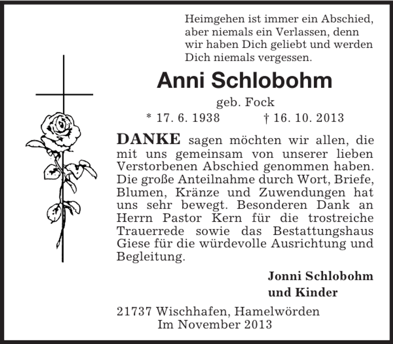 <p>Heimgehen ist immer ein Abschied,<br />aber niemals ein Verlassen, denn<br />wir haben Dich geliebt und werden<br />Dich niemals vergessen.<br />Anni Schlobohm<br />geb. Fock<br />* 17. 6. 1938 † 16. 10. 2013<br />DANKE sagen möchten wir allen, die mit uns gemeinsam von unserer lieben Verstorbenen Abschied genommen haben. Die große Anteilnahme durch Wort, Briefe,<br />Blumen, Kränze und Zuwendungen hat uns sehr bewegt. Besonderen Dank an Herrn Pastor Kern für die trostreiche Trauerrede sowie das Bestattungshaus Giese für die würdevolle Ausrichtung und Begleitung.<br />Jonni Schlobohm<br />und Kinder<br />21737 Wischhafen, Hamelwörden<br />Im November 2013</p>