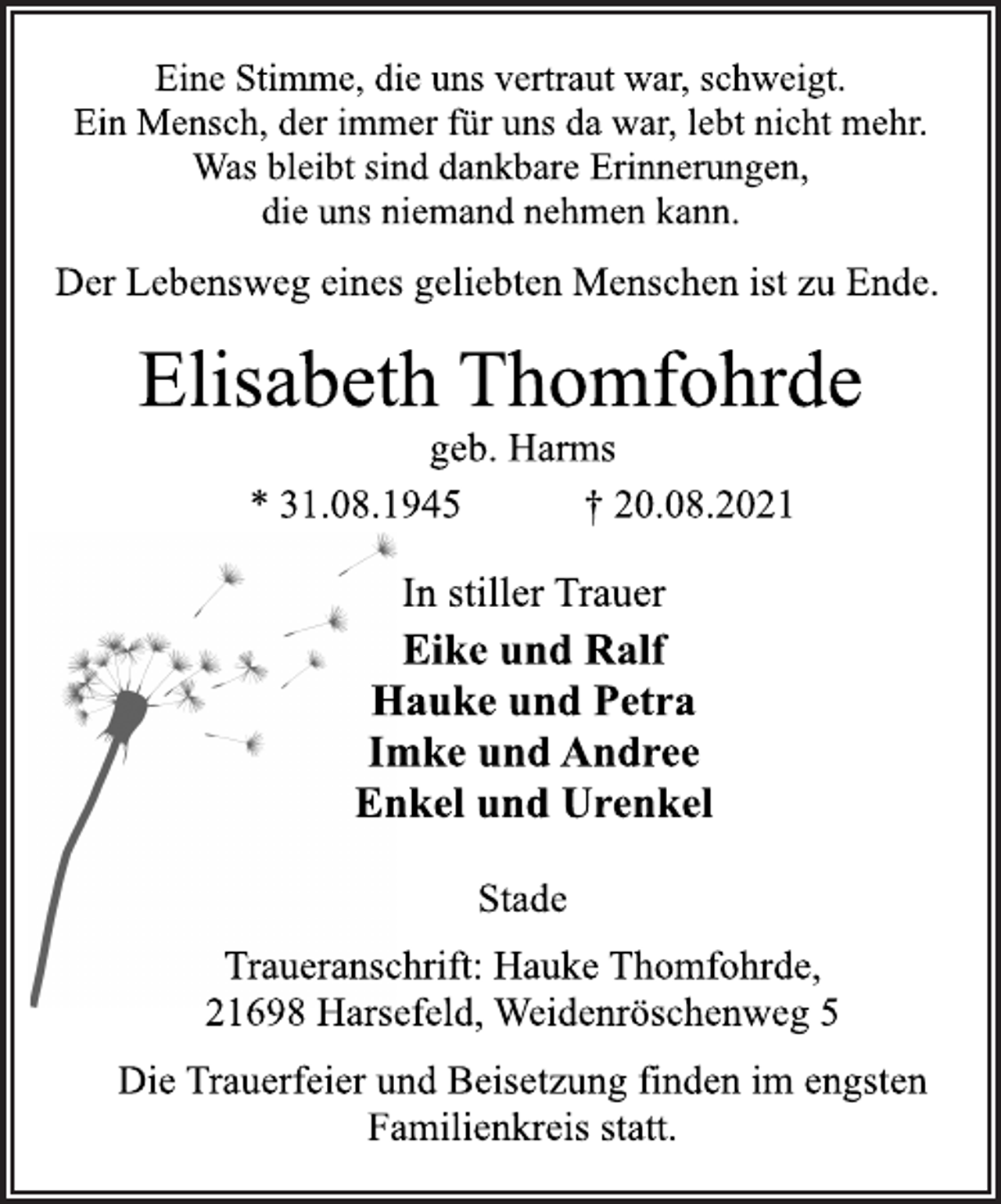 <p>Eine Stimme, die uns vertraut war, schweigt.<br />Ein Mensch, der immer für uns da war, lebt nicht mehr.<br />Was bleibt sind dankbare Erinnerungen,<br />die uns niemand nehmen kann.<br />Der Lebensweg eines geliebten Menschen ist zu Ende.<br />Elisabeth Thomfohrde<br />geb. Harms<br />* 31.08.1945 † 20.08.2021<br />In stiller Trauer<br />Eike und Ralf<br />Hauke und Petra<br />Imke und Andree<br />Enkel und Urenkel<br />Stade<br />Traueranschrift: Hauke Thomfohrde,<br />21698 Harsefeld, Weidenröschenweg 5<br />Die Trauerfeier und Beisetzung finden im engsten<br />Familienkreis statt.</p>