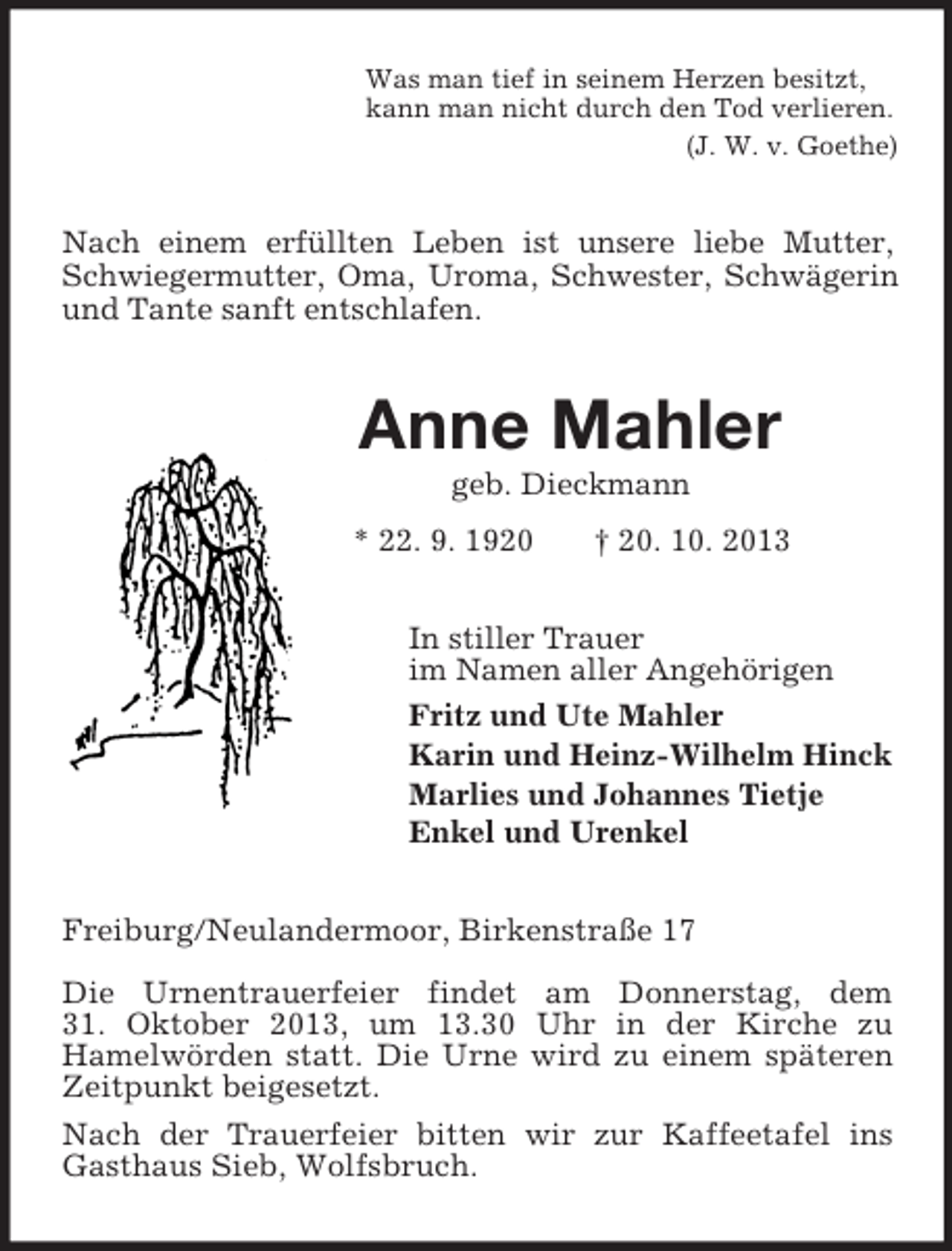 <p>Was man tief in seinem Herzen besitzt,<br />kann man nicht durch den Tod verlieren.<br />(J. W. v. Goethe)</p><p>Nach einem erfüllten Leben ist unsere liebe Mutter,<br />Schwiegermutter, Oma, Uroma, Schwester, Schwägerin<br />und Tante sanft entschlafen.</p><p>Anne Mahler<br />geb. Dieckmann<br />* 22. 9. 1920</p><p>† 20. 10. 2013</p><p>In stiller Trauer<br />im Namen aller Angehörigen<br />Fritz und Ute Mahler<br />Karin und Heinz-Wilhelm Hinck<br />Marlies und Johannes Tietje<br />Enkel und Urenkel<br />Freiburg/Neulandermoor, Birkenstraße 17<br />Die Urnentrauerfeier findet am Donnerstag, dem<br />31. Oktober 2013, um 13.30 Uhr in der Kirche zu<br />Hamelwörden statt. Die Urne wird zu einem späteren<br />Zeitpunkt beigesetzt.<br />Nach der Trauerfeier bitten wir zur Kaffeetafel ins<br />Gasthaus Sieb, Wolfsbruch.</p>