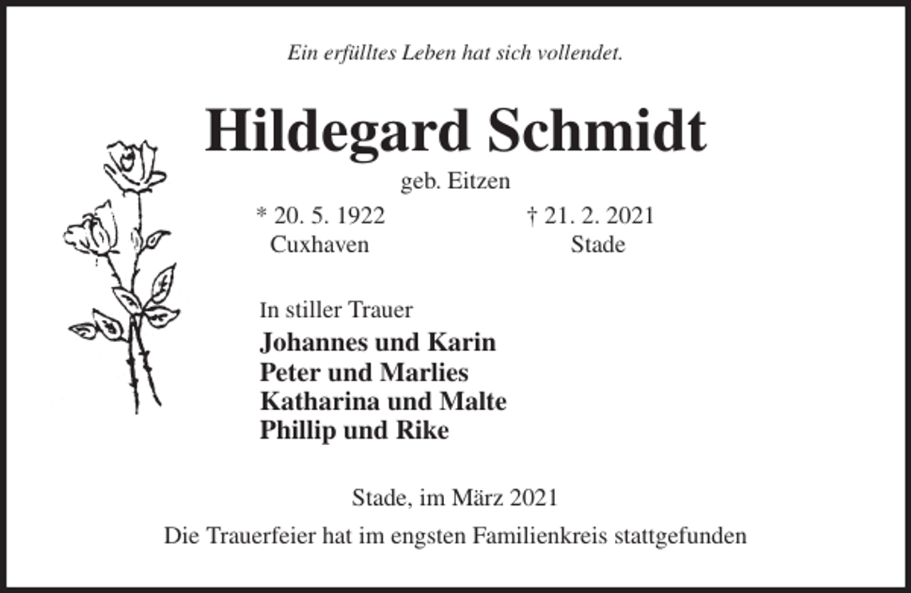<p>Ein erfülltes Leben hat sich vollendet.<br />Hildegard Schmidt<br />geb. Eitzen<br />* 20. 5. 1922 † 21. 2. 2021<br />Cuxhaven Stade<br />In stiller Trauer<br />Johannes und Karin<br />Peter und Marlies<br />Katharina und Malte<br />Phillip und Rike<br />Stade, im März 2021<br />Die Trauerfeier hat im engsten Familienkreis stattgefunden</p>