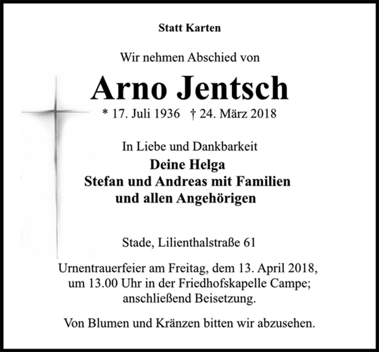 <p>Statt Karten<br />Wir nehmen Abschied von<br />Arno Jentsch<br />* 17. Juli 1936 † 24. März 2018<br />In Liebe und Dankbarkeit<br />Deine Helga<br />Stefan und Andreas mit Familien<br />und allen Angehörigen<br />Stade, Lilienthalstraße 61<br />Urnentrauerfeier am Freitag, dem 13. April 2018,<br />um 13.00 Uhr in der Friedhofskapelle Campe;<br />anschließend Beisetzung.<br />Von Blumen und Kränzen bitten wir abzusehen.</p>