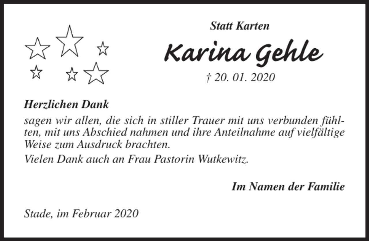 <p>Statt Karten<br />Karina Gehle<br />† 20. 01. 2020<br />Herzlichen Dank<br />sagen wir allen, die sich in stiller Trauer mit uns verbunden fühlten, mit uns Abschied nahmen und ihre Anteilnahme auf vielfältige Weise zum Ausdruck brachten.<br />Vielen Dank auch an Frau Pastorin Wutkewitz.<br />Im Namen der Familie<br />Stade, im Februar 2020</p>