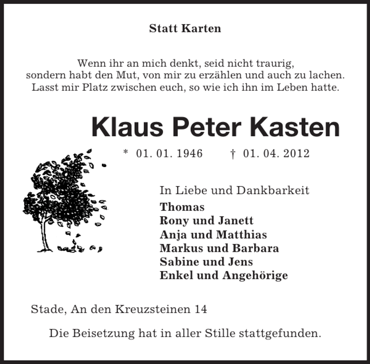 <p>Statt Karten<br />Wenn ihr an mich denkt, seid nicht traurig,<br />sondern habt den Mut, von mir zu erzählen und auch zu lachen.<br />Lasst mir Platz zwischen euch, so wie ich ihn im Leben hatte.<br />Klaus Peter Kasten<br />* 01. 01. 1946 † 01. 04. 2012<br />In Liebe und Dankbarkeit<br />Thomas<br />Rony und Janett<br />Anja und Matthias<br />Markus und Barbara<br />Sabine und Jens<br />Enkel und Angehörige<br />Stade, An den Kreuzsteinen 14</p><p>Die Beisetzung hat in aller Stille stattgefunden.</p>